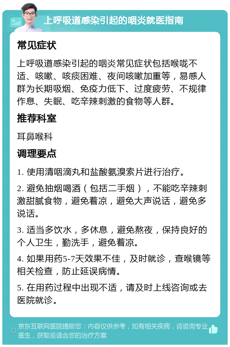 上呼吸道感染引起的咽炎就医指南 常见症状 上呼吸道感染引起的咽炎常见症状包括喉咙不适、咳嗽、咳痰困难、夜间咳嗽加重等，易感人群为长期吸烟、免疫力低下、过度疲劳、不规律作息、失眠、吃辛辣刺激的食物等人群。 推荐科室 耳鼻喉科 调理要点 1. 使用清咽滴丸和盐酸氨溴索片进行治疗。 2. 避免抽烟喝酒（包括二手烟），不能吃辛辣刺激甜腻食物，避免着凉，避免大声说话，避免多说话。 3. 适当多饮水，多休息，避免熬夜，保持良好的个人卫生，勤洗手，避免着凉。 4. 如果用药5-7天效果不佳，及时就诊，查喉镜等相关检查，防止延误病情。 5. 在用药过程中出现不适，请及时上线咨询或去医院就诊。