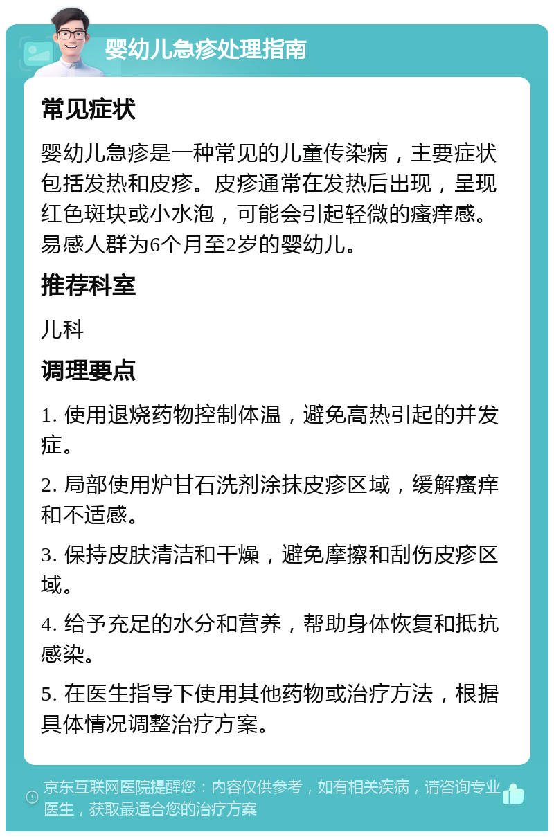 婴幼儿急疹处理指南 常见症状 婴幼儿急疹是一种常见的儿童传染病，主要症状包括发热和皮疹。皮疹通常在发热后出现，呈现红色斑块或小水泡，可能会引起轻微的瘙痒感。易感人群为6个月至2岁的婴幼儿。 推荐科室 儿科 调理要点 1. 使用退烧药物控制体温，避免高热引起的并发症。 2. 局部使用炉甘石洗剂涂抹皮疹区域，缓解瘙痒和不适感。 3. 保持皮肤清洁和干燥，避免摩擦和刮伤皮疹区域。 4. 给予充足的水分和营养，帮助身体恢复和抵抗感染。 5. 在医生指导下使用其他药物或治疗方法，根据具体情况调整治疗方案。