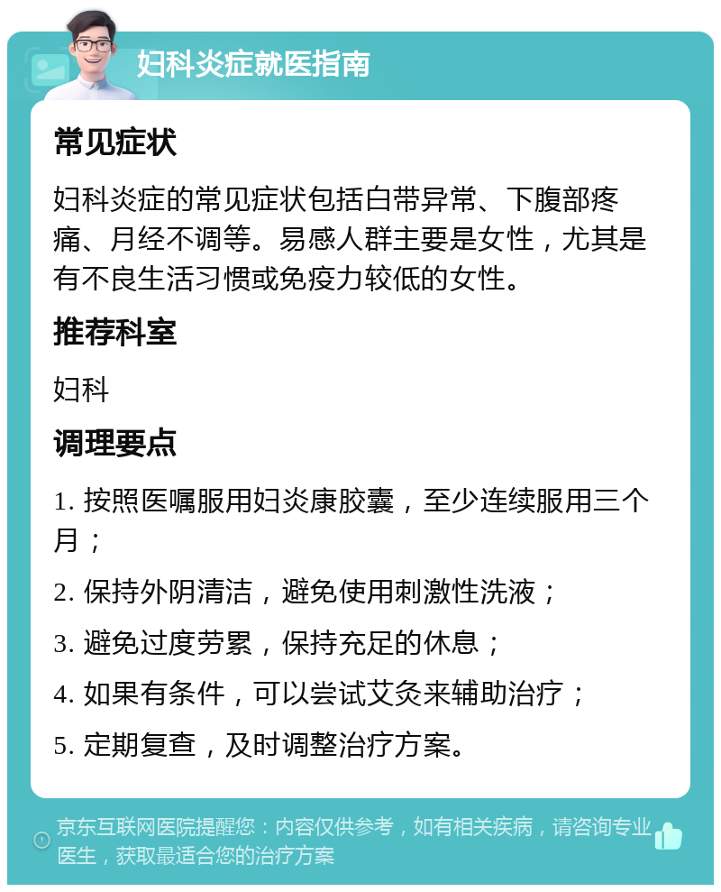 妇科炎症就医指南 常见症状 妇科炎症的常见症状包括白带异常、下腹部疼痛、月经不调等。易感人群主要是女性，尤其是有不良生活习惯或免疫力较低的女性。 推荐科室 妇科 调理要点 1. 按照医嘱服用妇炎康胶囊，至少连续服用三个月； 2. 保持外阴清洁，避免使用刺激性洗液； 3. 避免过度劳累，保持充足的休息； 4. 如果有条件，可以尝试艾灸来辅助治疗； 5. 定期复查，及时调整治疗方案。