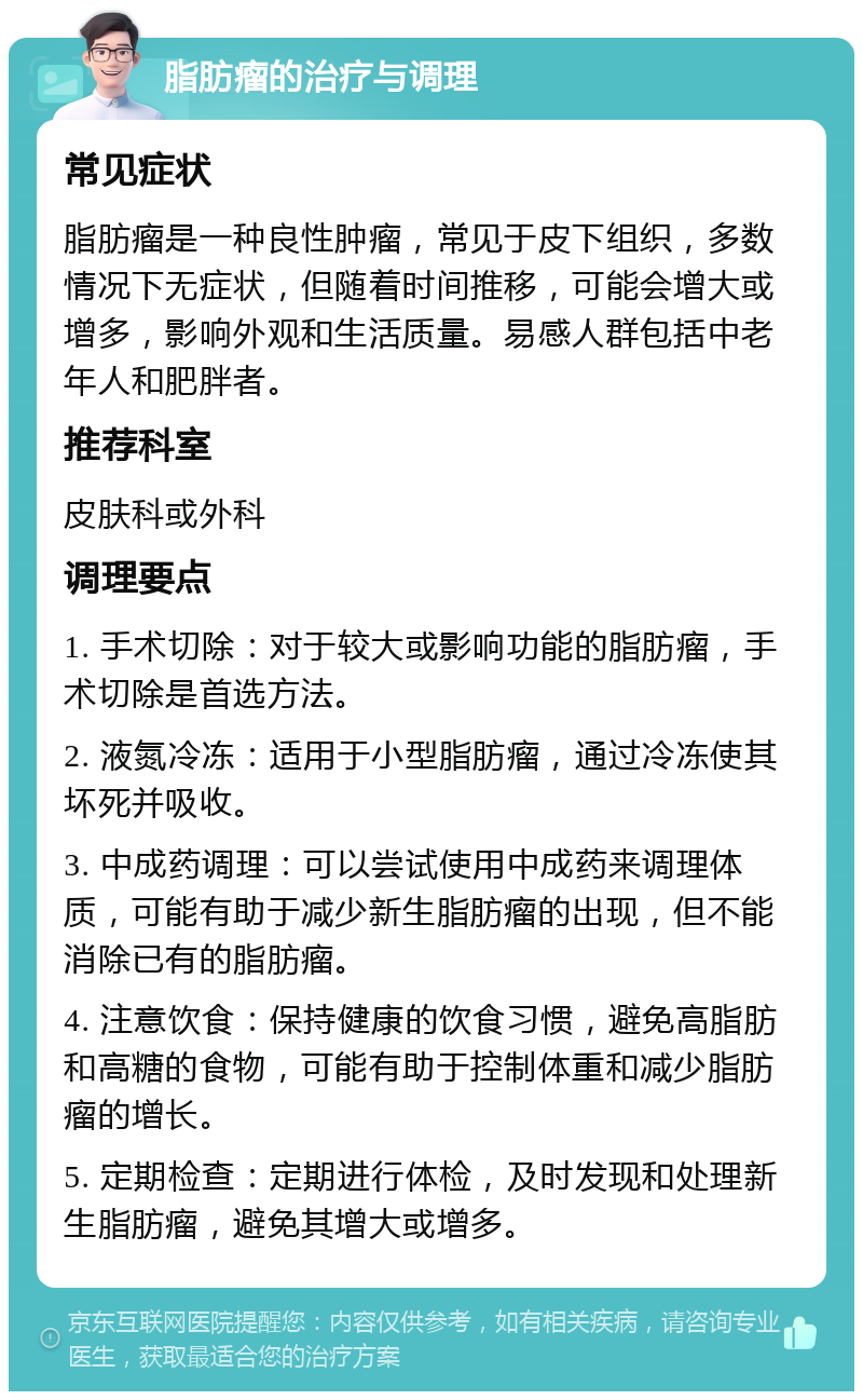 脂肪瘤的治疗与调理 常见症状 脂肪瘤是一种良性肿瘤，常见于皮下组织，多数情况下无症状，但随着时间推移，可能会增大或增多，影响外观和生活质量。易感人群包括中老年人和肥胖者。 推荐科室 皮肤科或外科 调理要点 1. 手术切除：对于较大或影响功能的脂肪瘤，手术切除是首选方法。 2. 液氮冷冻：适用于小型脂肪瘤，通过冷冻使其坏死并吸收。 3. 中成药调理：可以尝试使用中成药来调理体质，可能有助于减少新生脂肪瘤的出现，但不能消除已有的脂肪瘤。 4. 注意饮食：保持健康的饮食习惯，避免高脂肪和高糖的食物，可能有助于控制体重和减少脂肪瘤的增长。 5. 定期检查：定期进行体检，及时发现和处理新生脂肪瘤，避免其增大或增多。