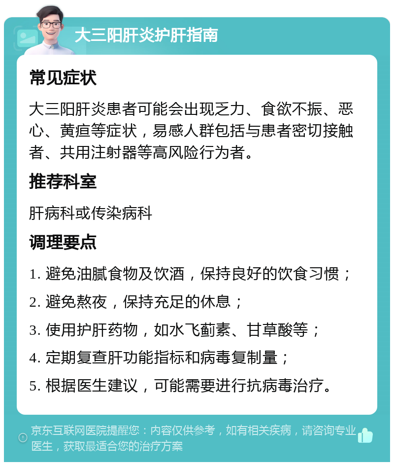 大三阳肝炎护肝指南 常见症状 大三阳肝炎患者可能会出现乏力、食欲不振、恶心、黄疸等症状，易感人群包括与患者密切接触者、共用注射器等高风险行为者。 推荐科室 肝病科或传染病科 调理要点 1. 避免油腻食物及饮酒，保持良好的饮食习惯； 2. 避免熬夜，保持充足的休息； 3. 使用护肝药物，如水飞蓟素、甘草酸等； 4. 定期复查肝功能指标和病毒复制量； 5. 根据医生建议，可能需要进行抗病毒治疗。