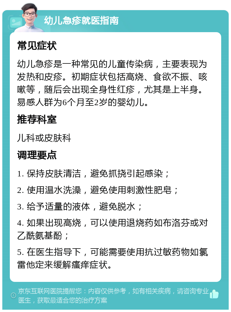 幼儿急疹就医指南 常见症状 幼儿急疹是一种常见的儿童传染病，主要表现为发热和皮疹。初期症状包括高烧、食欲不振、咳嗽等，随后会出现全身性红疹，尤其是上半身。易感人群为6个月至2岁的婴幼儿。 推荐科室 儿科或皮肤科 调理要点 1. 保持皮肤清洁，避免抓挠引起感染； 2. 使用温水洗澡，避免使用刺激性肥皂； 3. 给予适量的液体，避免脱水； 4. 如果出现高烧，可以使用退烧药如布洛芬或对乙酰氨基酚； 5. 在医生指导下，可能需要使用抗过敏药物如氯雷他定来缓解瘙痒症状。