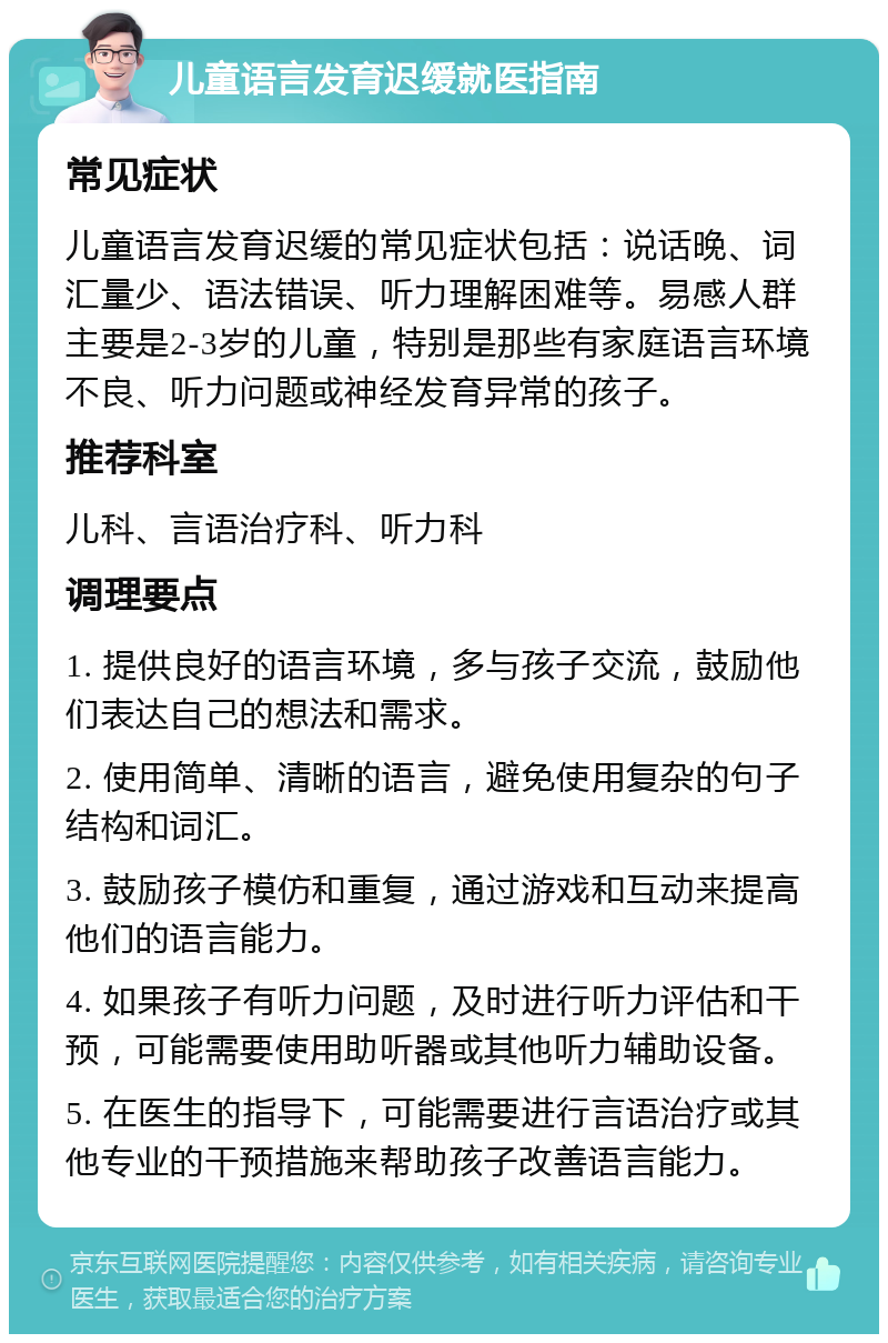 儿童语言发育迟缓就医指南 常见症状 儿童语言发育迟缓的常见症状包括：说话晚、词汇量少、语法错误、听力理解困难等。易感人群主要是2-3岁的儿童，特别是那些有家庭语言环境不良、听力问题或神经发育异常的孩子。 推荐科室 儿科、言语治疗科、听力科 调理要点 1. 提供良好的语言环境，多与孩子交流，鼓励他们表达自己的想法和需求。 2. 使用简单、清晰的语言，避免使用复杂的句子结构和词汇。 3. 鼓励孩子模仿和重复，通过游戏和互动来提高他们的语言能力。 4. 如果孩子有听力问题，及时进行听力评估和干预，可能需要使用助听器或其他听力辅助设备。 5. 在医生的指导下，可能需要进行言语治疗或其他专业的干预措施来帮助孩子改善语言能力。