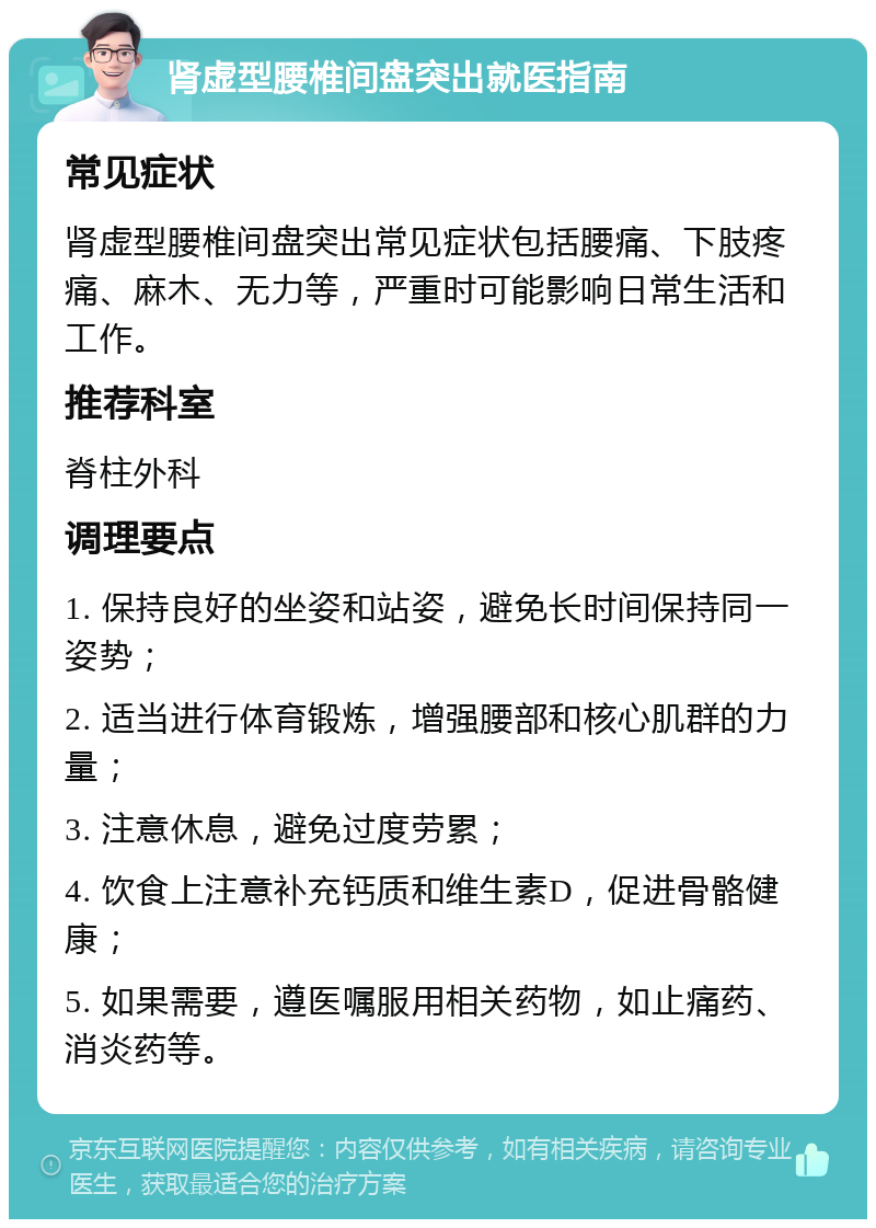 肾虚型腰椎间盘突出就医指南 常见症状 肾虚型腰椎间盘突出常见症状包括腰痛、下肢疼痛、麻木、无力等，严重时可能影响日常生活和工作。 推荐科室 脊柱外科 调理要点 1. 保持良好的坐姿和站姿，避免长时间保持同一姿势； 2. 适当进行体育锻炼，增强腰部和核心肌群的力量； 3. 注意休息，避免过度劳累； 4. 饮食上注意补充钙质和维生素D，促进骨骼健康； 5. 如果需要，遵医嘱服用相关药物，如止痛药、消炎药等。