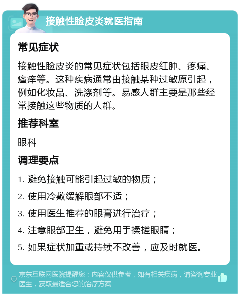 接触性睑皮炎就医指南 常见症状 接触性睑皮炎的常见症状包括眼皮红肿、疼痛、瘙痒等。这种疾病通常由接触某种过敏原引起，例如化妆品、洗涤剂等。易感人群主要是那些经常接触这些物质的人群。 推荐科室 眼科 调理要点 1. 避免接触可能引起过敏的物质； 2. 使用冷敷缓解眼部不适； 3. 使用医生推荐的眼膏进行治疗； 4. 注意眼部卫生，避免用手揉搓眼睛； 5. 如果症状加重或持续不改善，应及时就医。