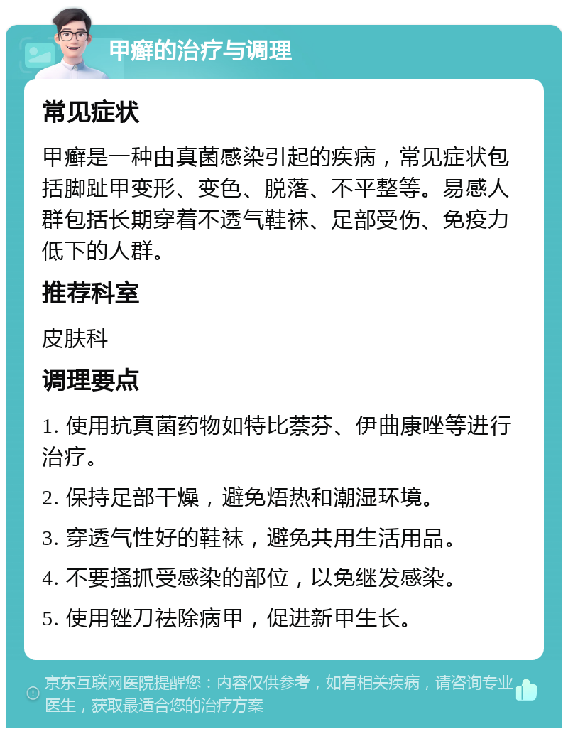 甲癣的治疗与调理 常见症状 甲癣是一种由真菌感染引起的疾病，常见症状包括脚趾甲变形、变色、脱落、不平整等。易感人群包括长期穿着不透气鞋袜、足部受伤、免疫力低下的人群。 推荐科室 皮肤科 调理要点 1. 使用抗真菌药物如特比萘芬、伊曲康唑等进行治疗。 2. 保持足部干燥，避免焐热和潮湿环境。 3. 穿透气性好的鞋袜，避免共用生活用品。 4. 不要搔抓受感染的部位，以免继发感染。 5. 使用锉刀祛除病甲，促进新甲生长。