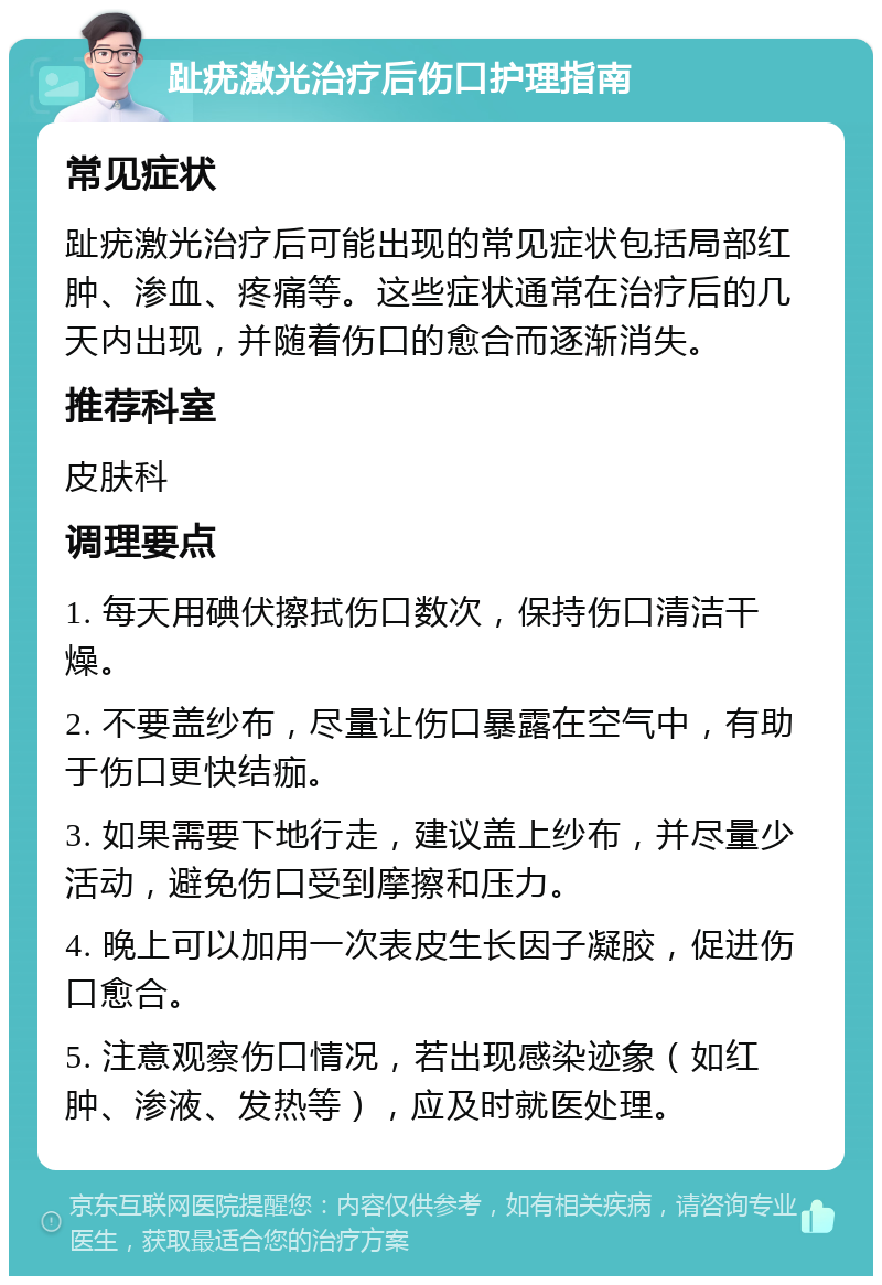 趾疣激光治疗后伤口护理指南 常见症状 趾疣激光治疗后可能出现的常见症状包括局部红肿、渗血、疼痛等。这些症状通常在治疗后的几天内出现，并随着伤口的愈合而逐渐消失。 推荐科室 皮肤科 调理要点 1. 每天用碘伏擦拭伤口数次，保持伤口清洁干燥。 2. 不要盖纱布，尽量让伤口暴露在空气中，有助于伤口更快结痂。 3. 如果需要下地行走，建议盖上纱布，并尽量少活动，避免伤口受到摩擦和压力。 4. 晚上可以加用一次表皮生长因子凝胶，促进伤口愈合。 5. 注意观察伤口情况，若出现感染迹象（如红肿、渗液、发热等），应及时就医处理。