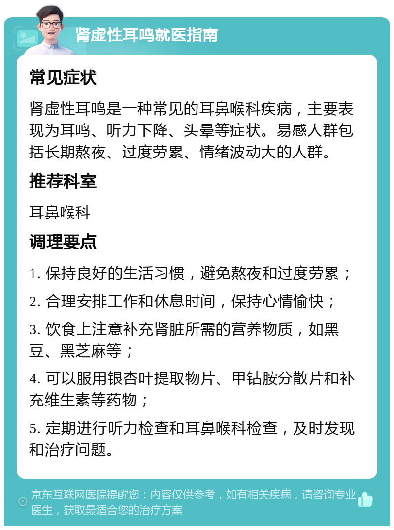 肾虚性耳鸣就医指南 常见症状 肾虚性耳鸣是一种常见的耳鼻喉科疾病，主要表现为耳鸣、听力下降、头晕等症状。易感人群包括长期熬夜、过度劳累、情绪波动大的人群。 推荐科室 耳鼻喉科 调理要点 1. 保持良好的生活习惯，避免熬夜和过度劳累； 2. 合理安排工作和休息时间，保持心情愉快； 3. 饮食上注意补充肾脏所需的营养物质，如黑豆、黑芝麻等； 4. 可以服用银杏叶提取物片、甲钴胺分散片和补充维生素等药物； 5. 定期进行听力检查和耳鼻喉科检查，及时发现和治疗问题。