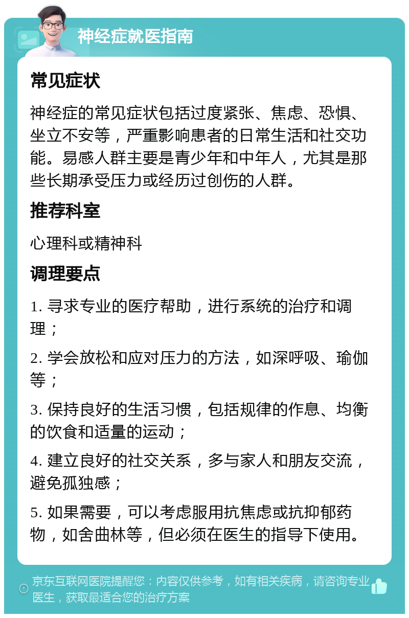 神经症就医指南 常见症状 神经症的常见症状包括过度紧张、焦虑、恐惧、坐立不安等，严重影响患者的日常生活和社交功能。易感人群主要是青少年和中年人，尤其是那些长期承受压力或经历过创伤的人群。 推荐科室 心理科或精神科 调理要点 1. 寻求专业的医疗帮助，进行系统的治疗和调理； 2. 学会放松和应对压力的方法，如深呼吸、瑜伽等； 3. 保持良好的生活习惯，包括规律的作息、均衡的饮食和适量的运动； 4. 建立良好的社交关系，多与家人和朋友交流，避免孤独感； 5. 如果需要，可以考虑服用抗焦虑或抗抑郁药物，如舍曲林等，但必须在医生的指导下使用。