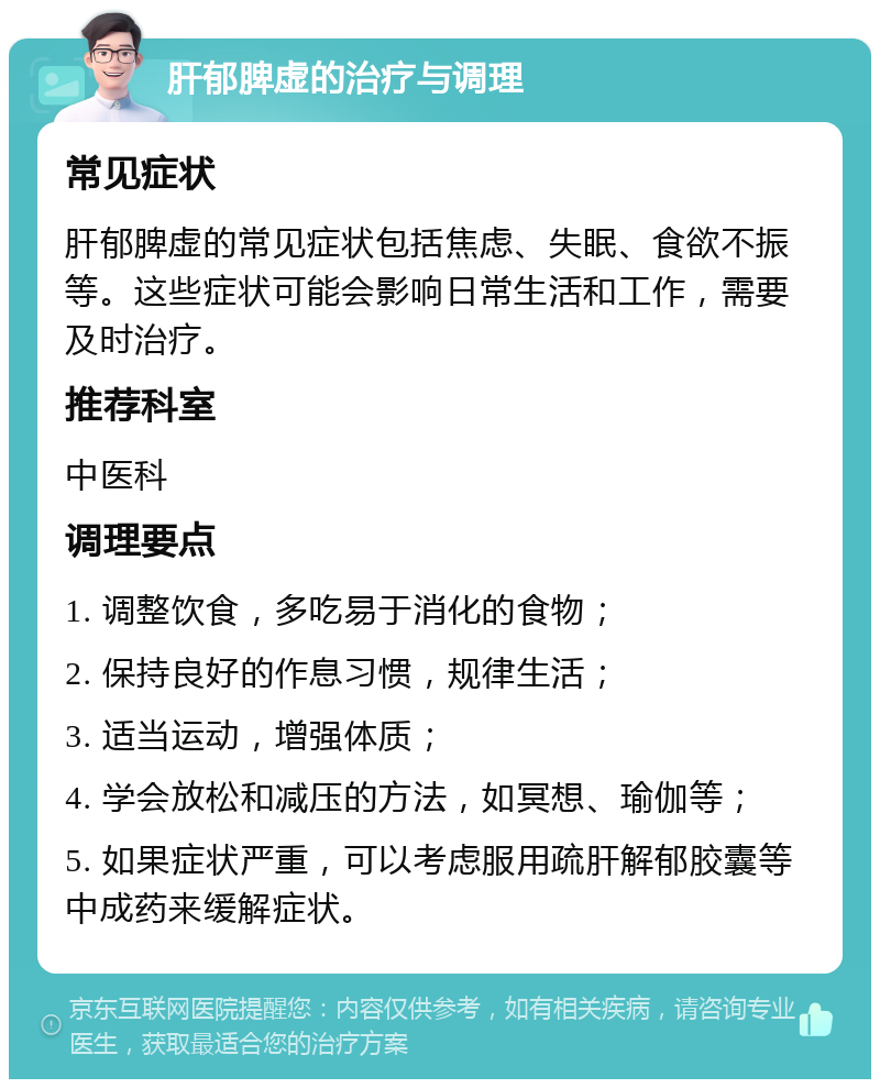 肝郁脾虚的治疗与调理 常见症状 肝郁脾虚的常见症状包括焦虑、失眠、食欲不振等。这些症状可能会影响日常生活和工作，需要及时治疗。 推荐科室 中医科 调理要点 1. 调整饮食，多吃易于消化的食物； 2. 保持良好的作息习惯，规律生活； 3. 适当运动，增强体质； 4. 学会放松和减压的方法，如冥想、瑜伽等； 5. 如果症状严重，可以考虑服用疏肝解郁胶囊等中成药来缓解症状。