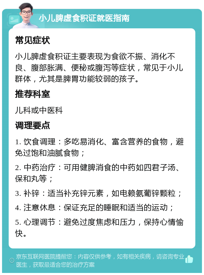 小儿脾虚食积证就医指南 常见症状 小儿脾虚食积证主要表现为食欲不振、消化不良、腹部胀满、便秘或腹泻等症状，常见于小儿群体，尤其是脾胃功能较弱的孩子。 推荐科室 儿科或中医科 调理要点 1. 饮食调理：多吃易消化、富含营养的食物，避免过饱和油腻食物； 2. 中药治疗：可用健脾消食的中药如四君子汤、保和丸等； 3. 补锌：适当补充锌元素，如电赖氨葡锌颗粒； 4. 注意休息：保证充足的睡眠和适当的运动； 5. 心理调节：避免过度焦虑和压力，保持心情愉快。