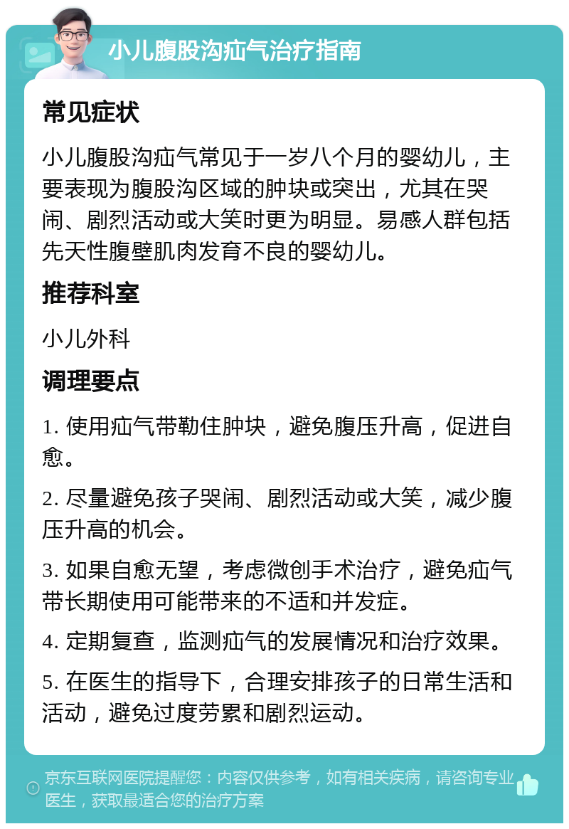 小儿腹股沟疝气治疗指南 常见症状 小儿腹股沟疝气常见于一岁八个月的婴幼儿，主要表现为腹股沟区域的肿块或突出，尤其在哭闹、剧烈活动或大笑时更为明显。易感人群包括先天性腹壁肌肉发育不良的婴幼儿。 推荐科室 小儿外科 调理要点 1. 使用疝气带勒住肿块，避免腹压升高，促进自愈。 2. 尽量避免孩子哭闹、剧烈活动或大笑，减少腹压升高的机会。 3. 如果自愈无望，考虑微创手术治疗，避免疝气带长期使用可能带来的不适和并发症。 4. 定期复查，监测疝气的发展情况和治疗效果。 5. 在医生的指导下，合理安排孩子的日常生活和活动，避免过度劳累和剧烈运动。