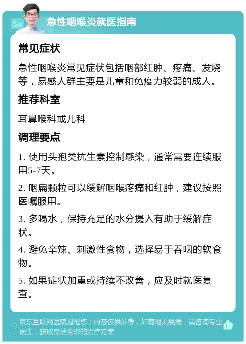 急性咽喉炎就医指南 常见症状 急性咽喉炎常见症状包括咽部红肿、疼痛、发烧等，易感人群主要是儿童和免疫力较弱的成人。 推荐科室 耳鼻喉科或儿科 调理要点 1. 使用头孢类抗生素控制感染，通常需要连续服用5-7天。 2. 咽扁颗粒可以缓解咽喉疼痛和红肿，建议按照医嘱服用。 3. 多喝水，保持充足的水分摄入有助于缓解症状。 4. 避免辛辣、刺激性食物，选择易于吞咽的软食物。 5. 如果症状加重或持续不改善，应及时就医复查。