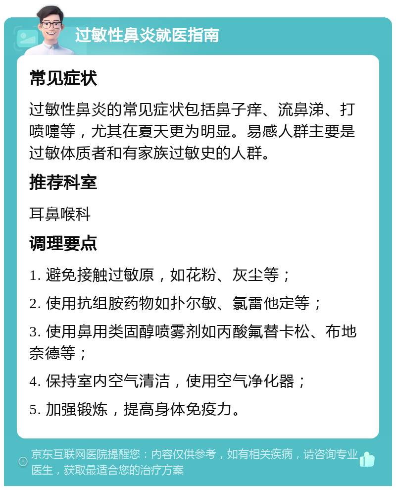 过敏性鼻炎就医指南 常见症状 过敏性鼻炎的常见症状包括鼻子痒、流鼻涕、打喷嚏等，尤其在夏天更为明显。易感人群主要是过敏体质者和有家族过敏史的人群。 推荐科室 耳鼻喉科 调理要点 1. 避免接触过敏原，如花粉、灰尘等； 2. 使用抗组胺药物如扑尔敏、氯雷他定等； 3. 使用鼻用类固醇喷雾剂如丙酸氟替卡松、布地奈德等； 4. 保持室内空气清洁，使用空气净化器； 5. 加强锻炼，提高身体免疫力。