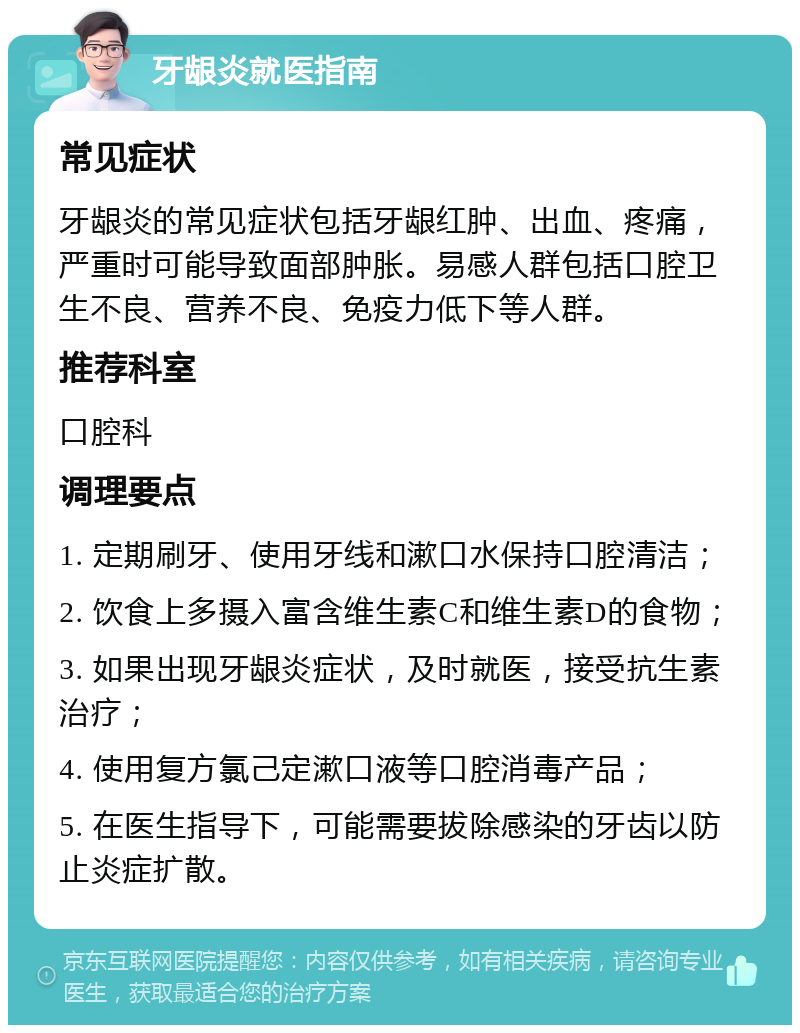 牙龈炎就医指南 常见症状 牙龈炎的常见症状包括牙龈红肿、出血、疼痛，严重时可能导致面部肿胀。易感人群包括口腔卫生不良、营养不良、免疫力低下等人群。 推荐科室 口腔科 调理要点 1. 定期刷牙、使用牙线和漱口水保持口腔清洁； 2. 饮食上多摄入富含维生素C和维生素D的食物； 3. 如果出现牙龈炎症状，及时就医，接受抗生素治疗； 4. 使用复方氯己定漱口液等口腔消毒产品； 5. 在医生指导下，可能需要拔除感染的牙齿以防止炎症扩散。