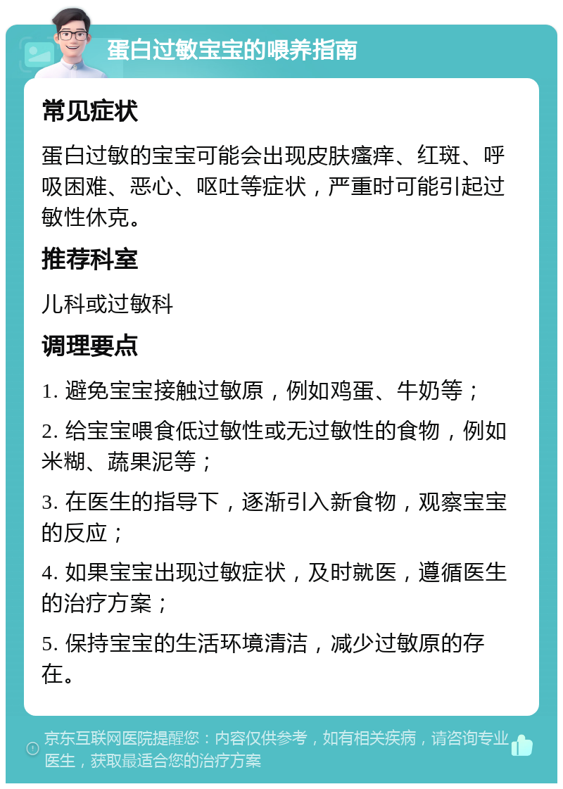 蛋白过敏宝宝的喂养指南 常见症状 蛋白过敏的宝宝可能会出现皮肤瘙痒、红斑、呼吸困难、恶心、呕吐等症状，严重时可能引起过敏性休克。 推荐科室 儿科或过敏科 调理要点 1. 避免宝宝接触过敏原，例如鸡蛋、牛奶等； 2. 给宝宝喂食低过敏性或无过敏性的食物，例如米糊、蔬果泥等； 3. 在医生的指导下，逐渐引入新食物，观察宝宝的反应； 4. 如果宝宝出现过敏症状，及时就医，遵循医生的治疗方案； 5. 保持宝宝的生活环境清洁，减少过敏原的存在。