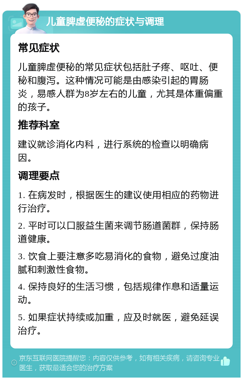 儿童脾虚便秘的症状与调理 常见症状 儿童脾虚便秘的常见症状包括肚子疼、呕吐、便秘和腹泻。这种情况可能是由感染引起的胃肠炎，易感人群为8岁左右的儿童，尤其是体重偏重的孩子。 推荐科室 建议就诊消化内科，进行系统的检查以明确病因。 调理要点 1. 在病发时，根据医生的建议使用相应的药物进行治疗。 2. 平时可以口服益生菌来调节肠道菌群，保持肠道健康。 3. 饮食上要注意多吃易消化的食物，避免过度油腻和刺激性食物。 4. 保持良好的生活习惯，包括规律作息和适量运动。 5. 如果症状持续或加重，应及时就医，避免延误治疗。