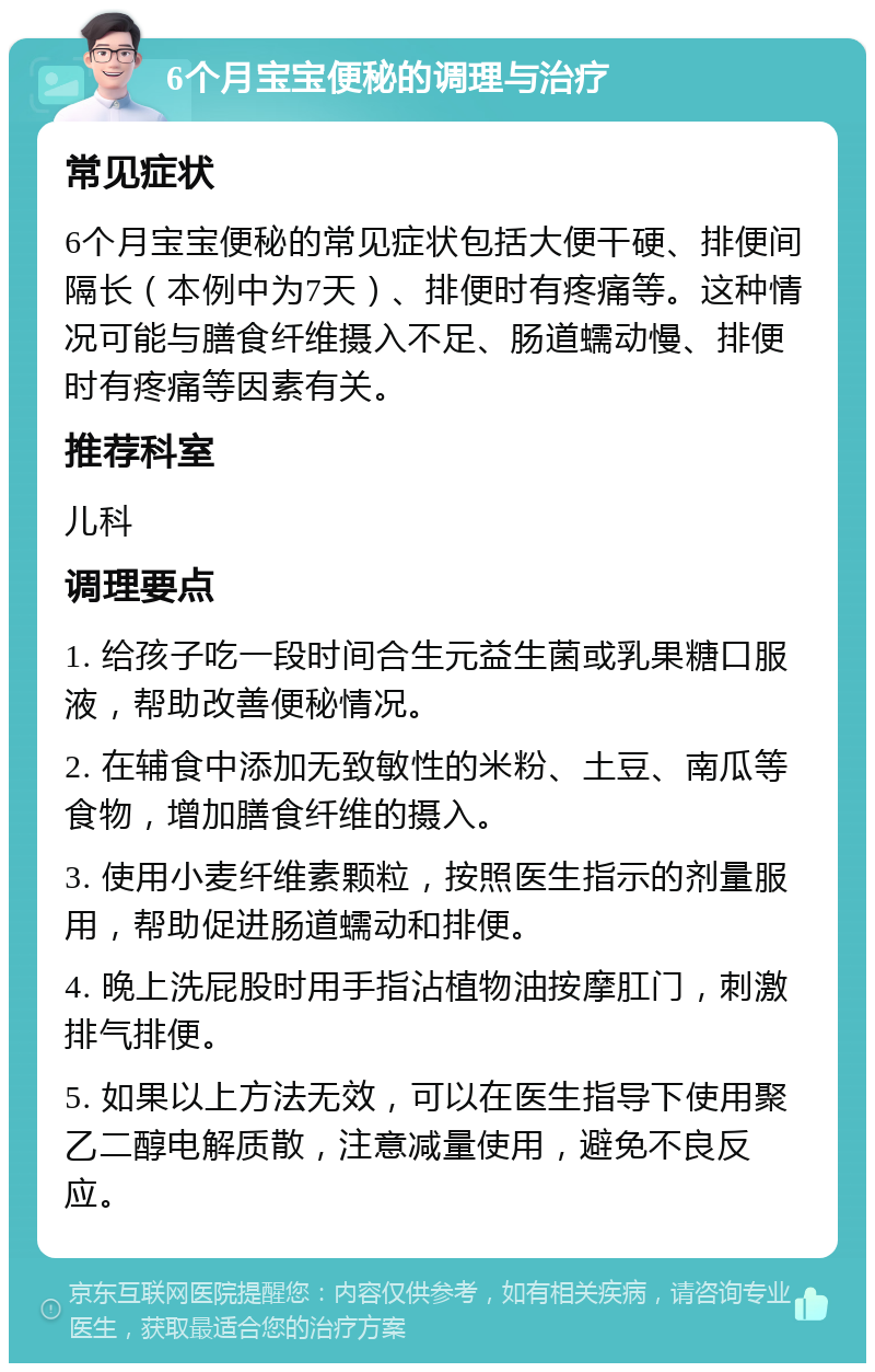 6个月宝宝便秘的调理与治疗 常见症状 6个月宝宝便秘的常见症状包括大便干硬、排便间隔长（本例中为7天）、排便时有疼痛等。这种情况可能与膳食纤维摄入不足、肠道蠕动慢、排便时有疼痛等因素有关。 推荐科室 儿科 调理要点 1. 给孩子吃一段时间合生元益生菌或乳果糖口服液，帮助改善便秘情况。 2. 在辅食中添加无致敏性的米粉、土豆、南瓜等食物，增加膳食纤维的摄入。 3. 使用小麦纤维素颗粒，按照医生指示的剂量服用，帮助促进肠道蠕动和排便。 4. 晚上洗屁股时用手指沾植物油按摩肛门，刺激排气排便。 5. 如果以上方法无效，可以在医生指导下使用聚乙二醇电解质散，注意减量使用，避免不良反应。