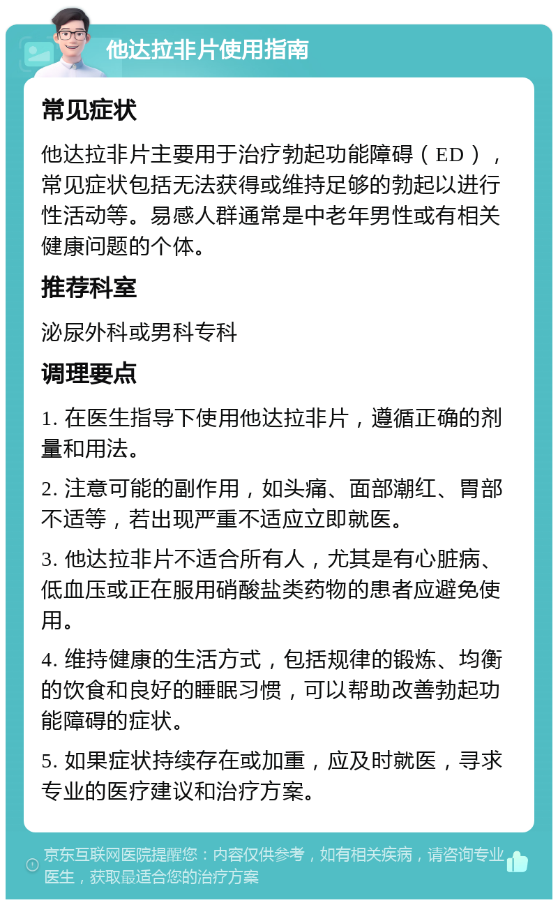 他达拉非片使用指南 常见症状 他达拉非片主要用于治疗勃起功能障碍（ED），常见症状包括无法获得或维持足够的勃起以进行性活动等。易感人群通常是中老年男性或有相关健康问题的个体。 推荐科室 泌尿外科或男科专科 调理要点 1. 在医生指导下使用他达拉非片，遵循正确的剂量和用法。 2. 注意可能的副作用，如头痛、面部潮红、胃部不适等，若出现严重不适应立即就医。 3. 他达拉非片不适合所有人，尤其是有心脏病、低血压或正在服用硝酸盐类药物的患者应避免使用。 4. 维持健康的生活方式，包括规律的锻炼、均衡的饮食和良好的睡眠习惯，可以帮助改善勃起功能障碍的症状。 5. 如果症状持续存在或加重，应及时就医，寻求专业的医疗建议和治疗方案。