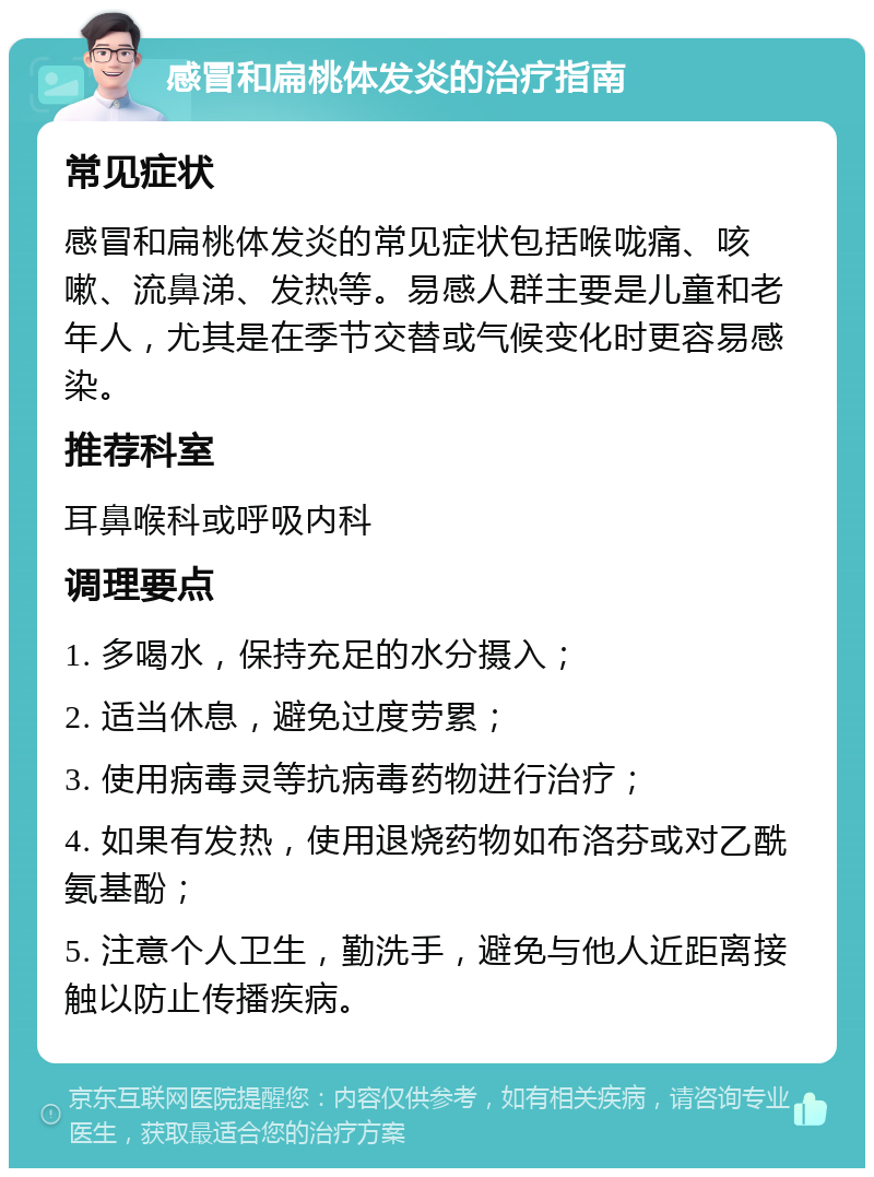 感冒和扁桃体发炎的治疗指南 常见症状 感冒和扁桃体发炎的常见症状包括喉咙痛、咳嗽、流鼻涕、发热等。易感人群主要是儿童和老年人，尤其是在季节交替或气候变化时更容易感染。 推荐科室 耳鼻喉科或呼吸内科 调理要点 1. 多喝水，保持充足的水分摄入； 2. 适当休息，避免过度劳累； 3. 使用病毒灵等抗病毒药物进行治疗； 4. 如果有发热，使用退烧药物如布洛芬或对乙酰氨基酚； 5. 注意个人卫生，勤洗手，避免与他人近距离接触以防止传播疾病。