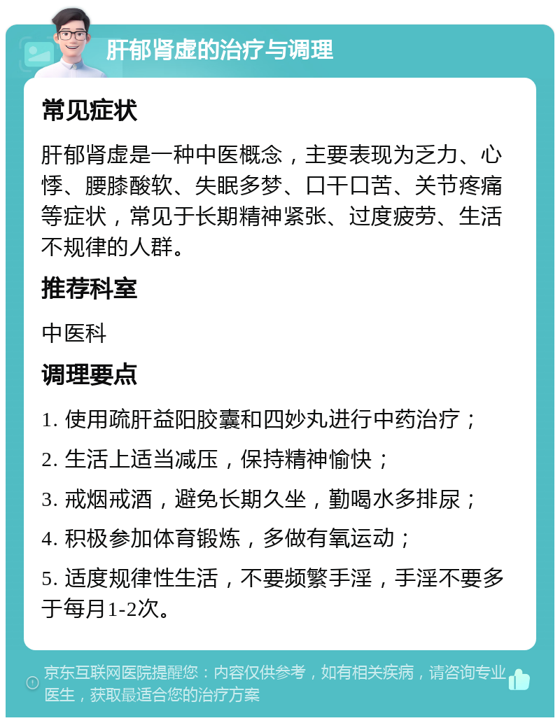 肝郁肾虚的治疗与调理 常见症状 肝郁肾虚是一种中医概念，主要表现为乏力、心悸、腰膝酸软、失眠多梦、口干口苦、关节疼痛等症状，常见于长期精神紧张、过度疲劳、生活不规律的人群。 推荐科室 中医科 调理要点 1. 使用疏肝益阳胶囊和四妙丸进行中药治疗； 2. 生活上适当减压，保持精神愉快； 3. 戒烟戒酒，避免长期久坐，勤喝水多排尿； 4. 积极参加体育锻炼，多做有氧运动； 5. 适度规律性生活，不要频繁手淫，手淫不要多于每月1-2次。