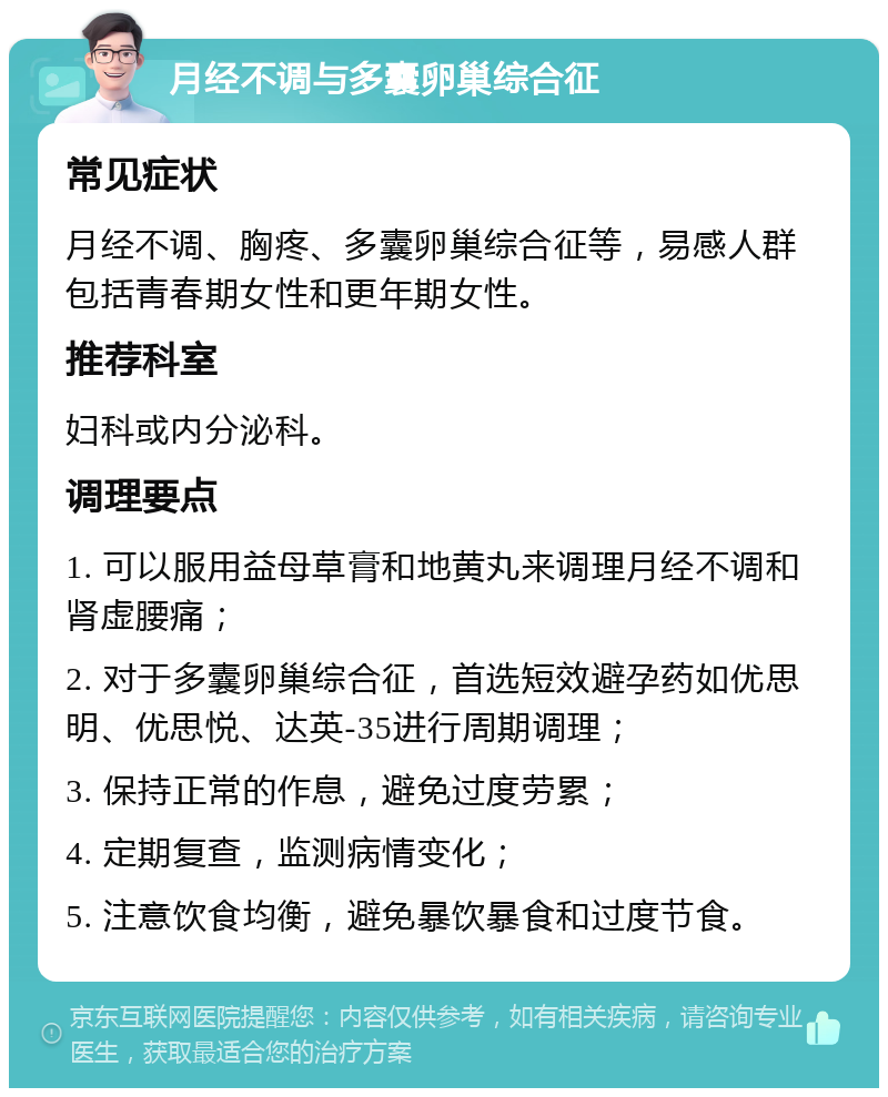 月经不调与多囊卵巢综合征 常见症状 月经不调、胸疼、多囊卵巢综合征等，易感人群包括青春期女性和更年期女性。 推荐科室 妇科或内分泌科。 调理要点 1. 可以服用益母草膏和地黄丸来调理月经不调和肾虚腰痛； 2. 对于多囊卵巢综合征，首选短效避孕药如优思明、优思悦、达英-35进行周期调理； 3. 保持正常的作息，避免过度劳累； 4. 定期复查，监测病情变化； 5. 注意饮食均衡，避免暴饮暴食和过度节食。