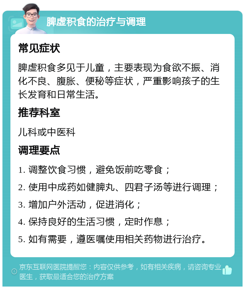 脾虚积食的治疗与调理 常见症状 脾虚积食多见于儿童，主要表现为食欲不振、消化不良、腹胀、便秘等症状，严重影响孩子的生长发育和日常生活。 推荐科室 儿科或中医科 调理要点 1. 调整饮食习惯，避免饭前吃零食； 2. 使用中成药如健脾丸、四君子汤等进行调理； 3. 增加户外活动，促进消化； 4. 保持良好的生活习惯，定时作息； 5. 如有需要，遵医嘱使用相关药物进行治疗。