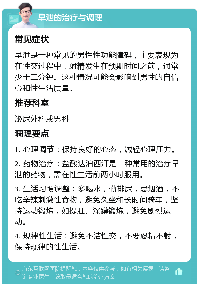 早泄的治疗与调理 常见症状 早泄是一种常见的男性性功能障碍，主要表现为在性交过程中，射精发生在预期时间之前，通常少于三分钟。这种情况可能会影响到男性的自信心和性生活质量。 推荐科室 泌尿外科或男科 调理要点 1. 心理调节：保持良好的心态，减轻心理压力。 2. 药物治疗：盐酸达泊西汀是一种常用的治疗早泄的药物，需在性生活前两小时服用。 3. 生活习惯调整：多喝水，勤排尿，忌烟酒，不吃辛辣刺激性食物，避免久坐和长时间骑车，坚持运动锻炼，如提肛、深蹲锻炼，避免剧烈运动。 4. 规律性生活：避免不洁性交，不要忍精不射，保持规律的性生活。