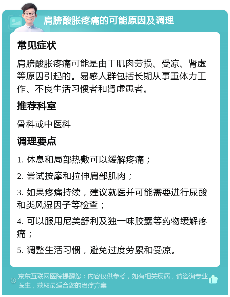 肩膀酸胀疼痛的可能原因及调理 常见症状 肩膀酸胀疼痛可能是由于肌肉劳损、受凉、肾虚等原因引起的。易感人群包括长期从事重体力工作、不良生活习惯者和肾虚患者。 推荐科室 骨科或中医科 调理要点 1. 休息和局部热敷可以缓解疼痛； 2. 尝试按摩和拉伸肩部肌肉； 3. 如果疼痛持续，建议就医并可能需要进行尿酸和类风湿因子等检查； 4. 可以服用尼美舒利及独一味胶囊等药物缓解疼痛； 5. 调整生活习惯，避免过度劳累和受凉。