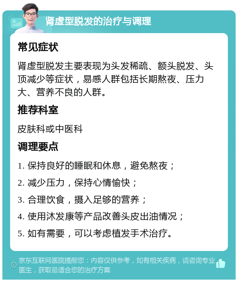 肾虚型脱发的治疗与调理 常见症状 肾虚型脱发主要表现为头发稀疏、额头脱发、头顶减少等症状，易感人群包括长期熬夜、压力大、营养不良的人群。 推荐科室 皮肤科或中医科 调理要点 1. 保持良好的睡眠和休息，避免熬夜； 2. 减少压力，保持心情愉快； 3. 合理饮食，摄入足够的营养； 4. 使用沐发康等产品改善头皮出油情况； 5. 如有需要，可以考虑植发手术治疗。