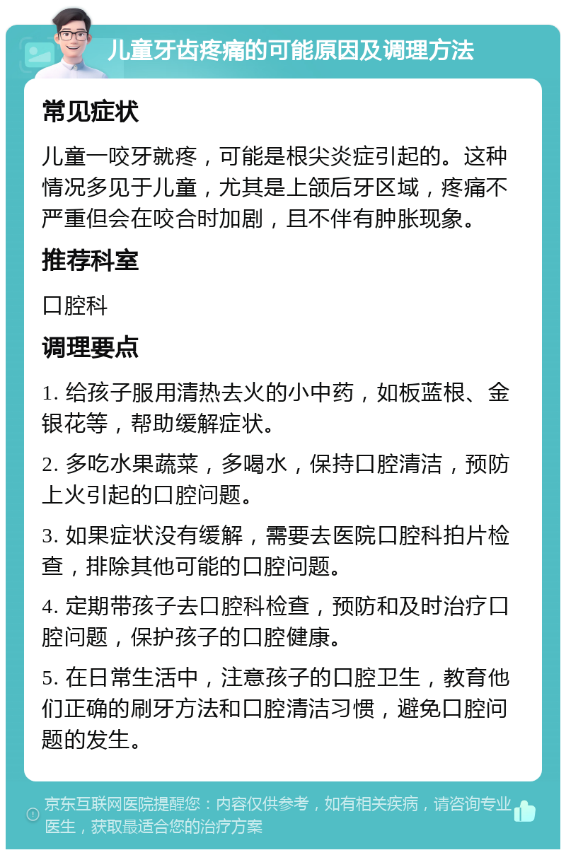 儿童牙齿疼痛的可能原因及调理方法 常见症状 儿童一咬牙就疼，可能是根尖炎症引起的。这种情况多见于儿童，尤其是上颌后牙区域，疼痛不严重但会在咬合时加剧，且不伴有肿胀现象。 推荐科室 口腔科 调理要点 1. 给孩子服用清热去火的小中药，如板蓝根、金银花等，帮助缓解症状。 2. 多吃水果蔬菜，多喝水，保持口腔清洁，预防上火引起的口腔问题。 3. 如果症状没有缓解，需要去医院口腔科拍片检查，排除其他可能的口腔问题。 4. 定期带孩子去口腔科检查，预防和及时治疗口腔问题，保护孩子的口腔健康。 5. 在日常生活中，注意孩子的口腔卫生，教育他们正确的刷牙方法和口腔清洁习惯，避免口腔问题的发生。