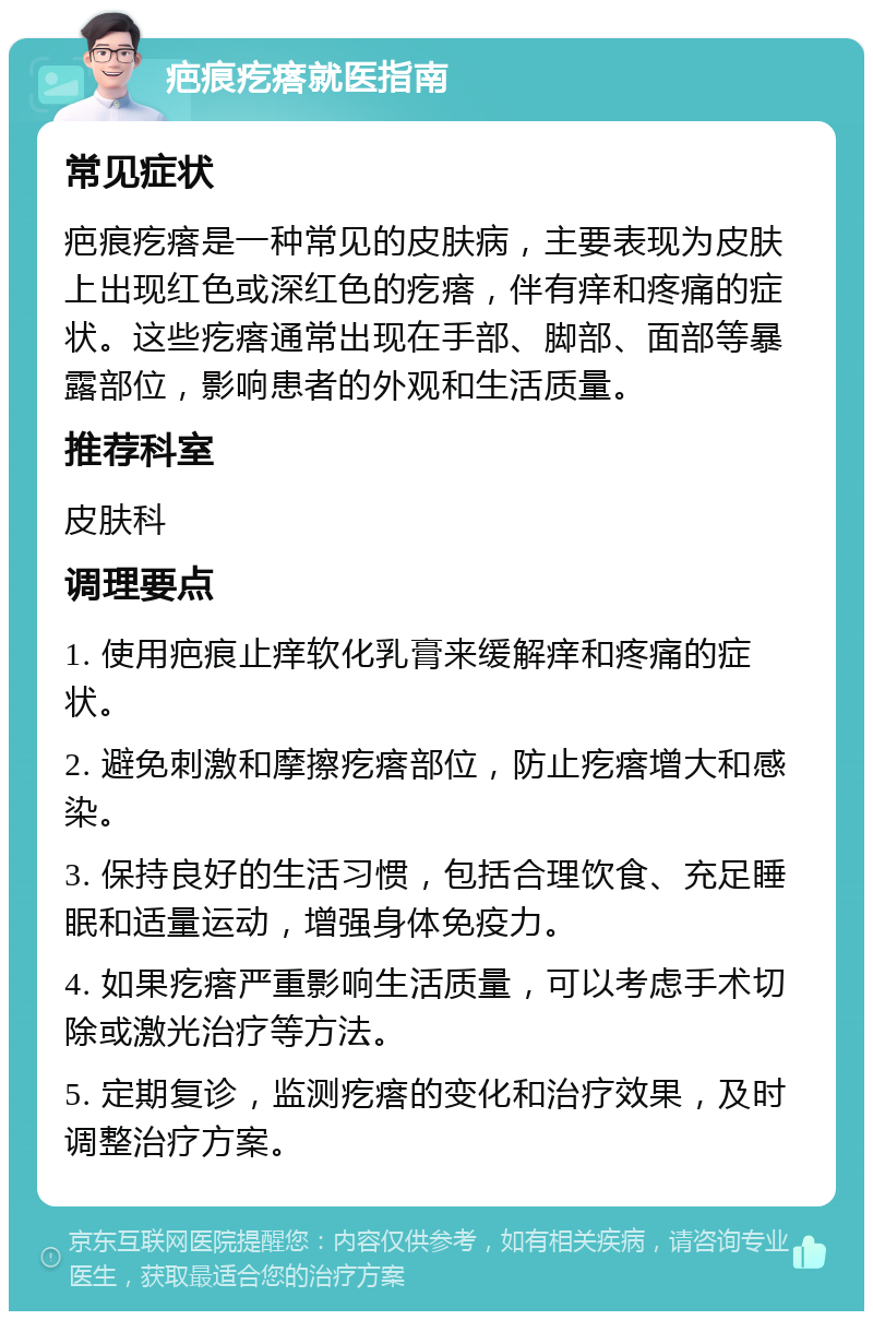 疤痕疙瘩就医指南 常见症状 疤痕疙瘩是一种常见的皮肤病，主要表现为皮肤上出现红色或深红色的疙瘩，伴有痒和疼痛的症状。这些疙瘩通常出现在手部、脚部、面部等暴露部位，影响患者的外观和生活质量。 推荐科室 皮肤科 调理要点 1. 使用疤痕止痒软化乳膏来缓解痒和疼痛的症状。 2. 避免刺激和摩擦疙瘩部位，防止疙瘩增大和感染。 3. 保持良好的生活习惯，包括合理饮食、充足睡眠和适量运动，增强身体免疫力。 4. 如果疙瘩严重影响生活质量，可以考虑手术切除或激光治疗等方法。 5. 定期复诊，监测疙瘩的变化和治疗效果，及时调整治疗方案。