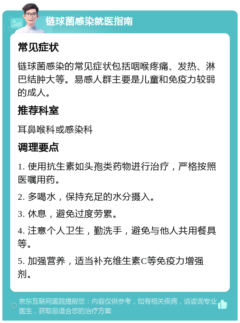 链球菌感染就医指南 常见症状 链球菌感染的常见症状包括咽喉疼痛、发热、淋巴结肿大等。易感人群主要是儿童和免疫力较弱的成人。 推荐科室 耳鼻喉科或感染科 调理要点 1. 使用抗生素如头孢类药物进行治疗，严格按照医嘱用药。 2. 多喝水，保持充足的水分摄入。 3. 休息，避免过度劳累。 4. 注意个人卫生，勤洗手，避免与他人共用餐具等。 5. 加强营养，适当补充维生素C等免疫力增强剂。