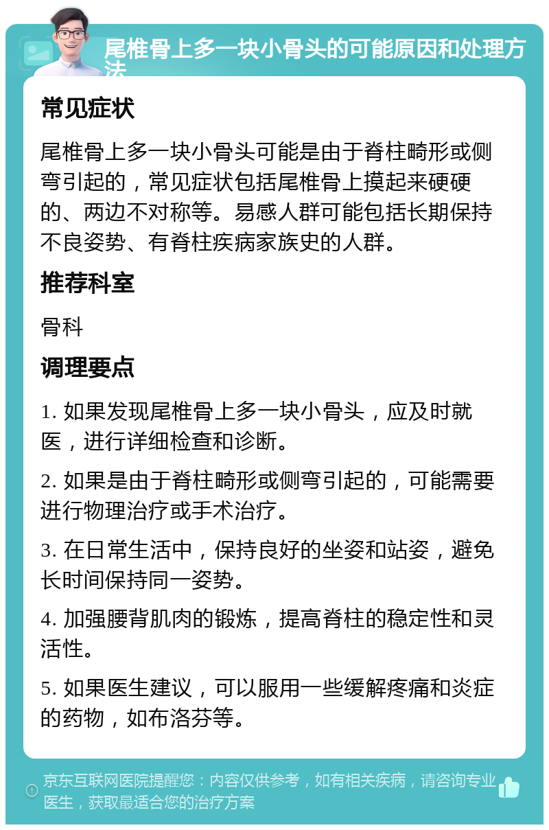 尾椎骨上多一块小骨头的可能原因和处理方法 常见症状 尾椎骨上多一块小骨头可能是由于脊柱畸形或侧弯引起的，常见症状包括尾椎骨上摸起来硬硬的、两边不对称等。易感人群可能包括长期保持不良姿势、有脊柱疾病家族史的人群。 推荐科室 骨科 调理要点 1. 如果发现尾椎骨上多一块小骨头，应及时就医，进行详细检查和诊断。 2. 如果是由于脊柱畸形或侧弯引起的，可能需要进行物理治疗或手术治疗。 3. 在日常生活中，保持良好的坐姿和站姿，避免长时间保持同一姿势。 4. 加强腰背肌肉的锻炼，提高脊柱的稳定性和灵活性。 5. 如果医生建议，可以服用一些缓解疼痛和炎症的药物，如布洛芬等。