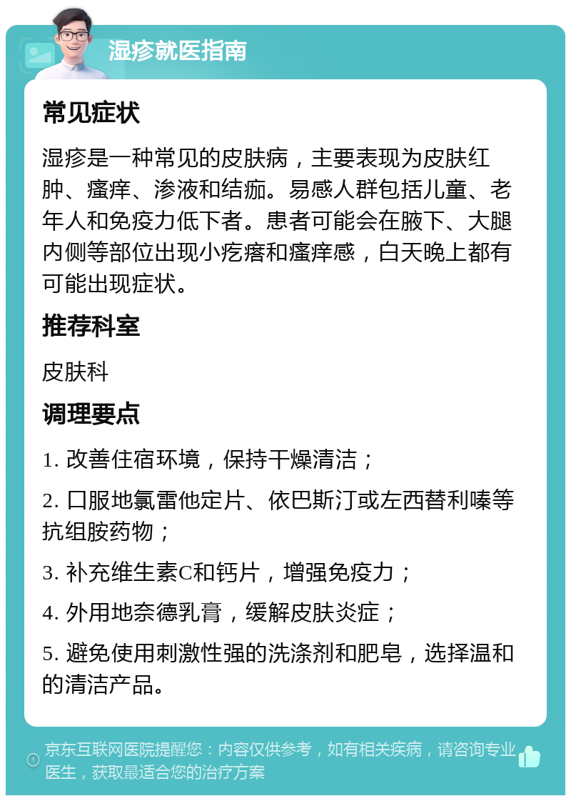 湿疹就医指南 常见症状 湿疹是一种常见的皮肤病，主要表现为皮肤红肿、瘙痒、渗液和结痂。易感人群包括儿童、老年人和免疫力低下者。患者可能会在腋下、大腿内侧等部位出现小疙瘩和瘙痒感，白天晚上都有可能出现症状。 推荐科室 皮肤科 调理要点 1. 改善住宿环境，保持干燥清洁； 2. 口服地氯雷他定片、依巴斯汀或左西替利嗪等抗组胺药物； 3. 补充维生素C和钙片，增强免疫力； 4. 外用地奈德乳膏，缓解皮肤炎症； 5. 避免使用刺激性强的洗涤剂和肥皂，选择温和的清洁产品。