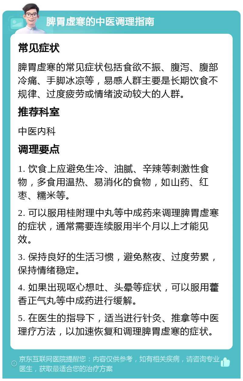 脾胃虚寒的中医调理指南 常见症状 脾胃虚寒的常见症状包括食欲不振、腹泻、腹部冷痛、手脚冰凉等，易感人群主要是长期饮食不规律、过度疲劳或情绪波动较大的人群。 推荐科室 中医内科 调理要点 1. 饮食上应避免生冷、油腻、辛辣等刺激性食物，多食用温热、易消化的食物，如山药、红枣、糯米等。 2. 可以服用桂附理中丸等中成药来调理脾胃虚寒的症状，通常需要连续服用半个月以上才能见效。 3. 保持良好的生活习惯，避免熬夜、过度劳累，保持情绪稳定。 4. 如果出现呕心想吐、头晕等症状，可以服用藿香正气丸等中成药进行缓解。 5. 在医生的指导下，适当进行针灸、推拿等中医理疗方法，以加速恢复和调理脾胃虚寒的症状。