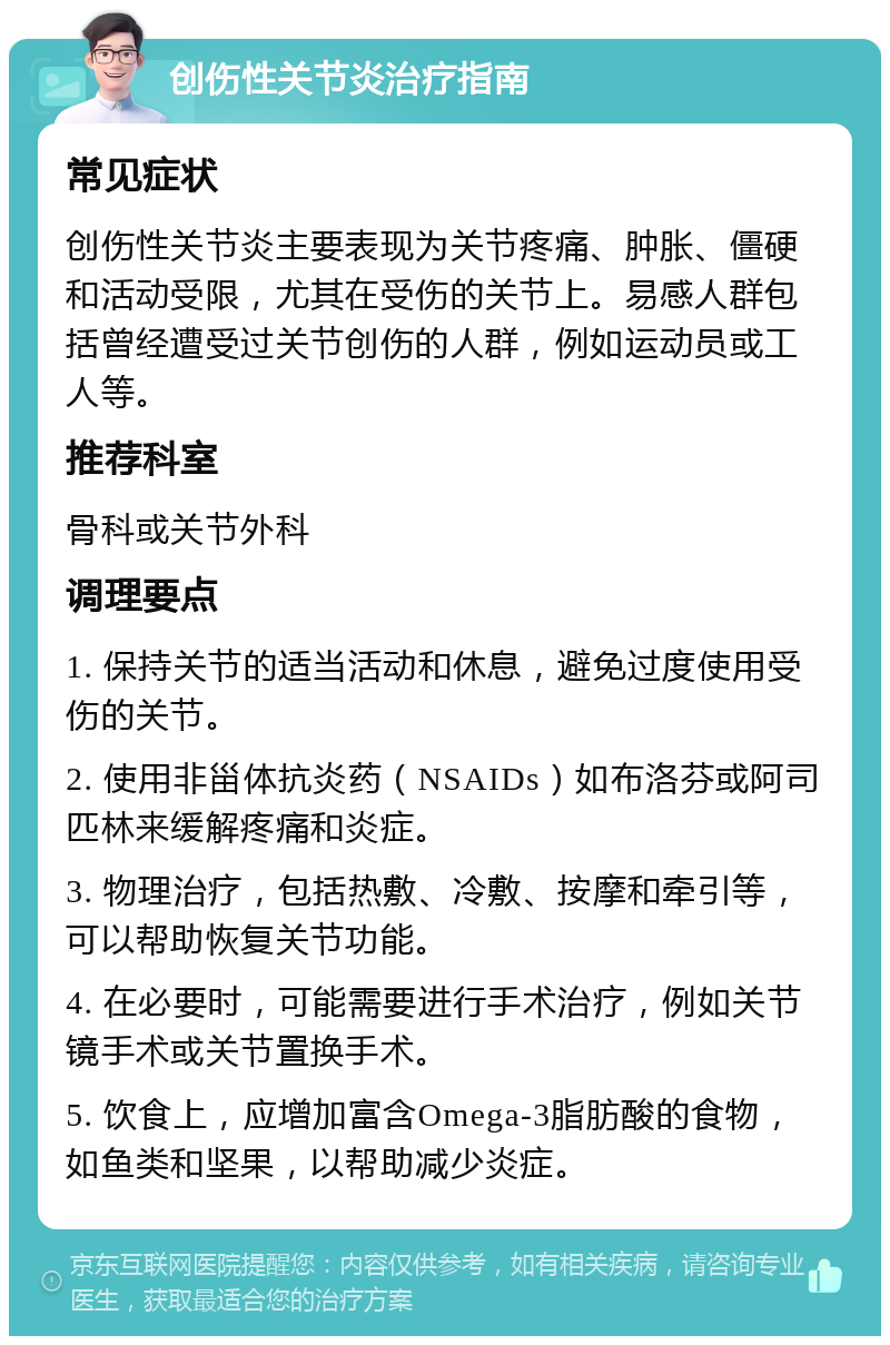 创伤性关节炎治疗指南 常见症状 创伤性关节炎主要表现为关节疼痛、肿胀、僵硬和活动受限，尤其在受伤的关节上。易感人群包括曾经遭受过关节创伤的人群，例如运动员或工人等。 推荐科室 骨科或关节外科 调理要点 1. 保持关节的适当活动和休息，避免过度使用受伤的关节。 2. 使用非甾体抗炎药（NSAIDs）如布洛芬或阿司匹林来缓解疼痛和炎症。 3. 物理治疗，包括热敷、冷敷、按摩和牵引等，可以帮助恢复关节功能。 4. 在必要时，可能需要进行手术治疗，例如关节镜手术或关节置换手术。 5. 饮食上，应增加富含Omega-3脂肪酸的食物，如鱼类和坚果，以帮助减少炎症。
