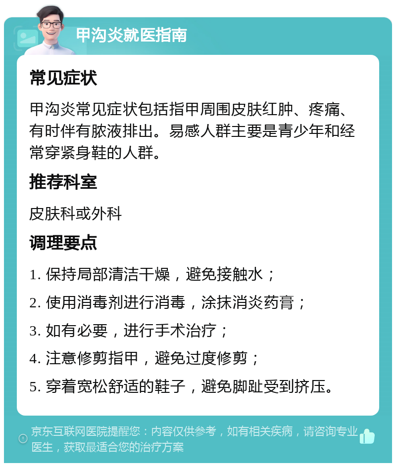 甲沟炎就医指南 常见症状 甲沟炎常见症状包括指甲周围皮肤红肿、疼痛、有时伴有脓液排出。易感人群主要是青少年和经常穿紧身鞋的人群。 推荐科室 皮肤科或外科 调理要点 1. 保持局部清洁干燥，避免接触水； 2. 使用消毒剂进行消毒，涂抹消炎药膏； 3. 如有必要，进行手术治疗； 4. 注意修剪指甲，避免过度修剪； 5. 穿着宽松舒适的鞋子，避免脚趾受到挤压。