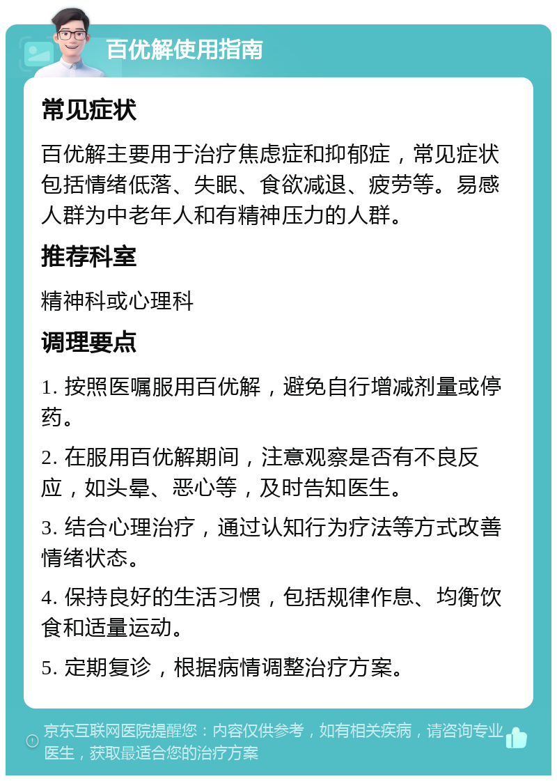 百优解使用指南 常见症状 百优解主要用于治疗焦虑症和抑郁症，常见症状包括情绪低落、失眠、食欲减退、疲劳等。易感人群为中老年人和有精神压力的人群。 推荐科室 精神科或心理科 调理要点 1. 按照医嘱服用百优解，避免自行增减剂量或停药。 2. 在服用百优解期间，注意观察是否有不良反应，如头晕、恶心等，及时告知医生。 3. 结合心理治疗，通过认知行为疗法等方式改善情绪状态。 4. 保持良好的生活习惯，包括规律作息、均衡饮食和适量运动。 5. 定期复诊，根据病情调整治疗方案。