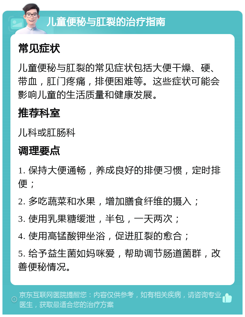 儿童便秘与肛裂的治疗指南 常见症状 儿童便秘与肛裂的常见症状包括大便干燥、硬、带血，肛门疼痛，排便困难等。这些症状可能会影响儿童的生活质量和健康发展。 推荐科室 儿科或肛肠科 调理要点 1. 保持大便通畅，养成良好的排便习惯，定时排便； 2. 多吃蔬菜和水果，增加膳食纤维的摄入； 3. 使用乳果糖缓泄，半包，一天两次； 4. 使用高锰酸钾坐浴，促进肛裂的愈合； 5. 给予益生菌如妈咪爱，帮助调节肠道菌群，改善便秘情况。