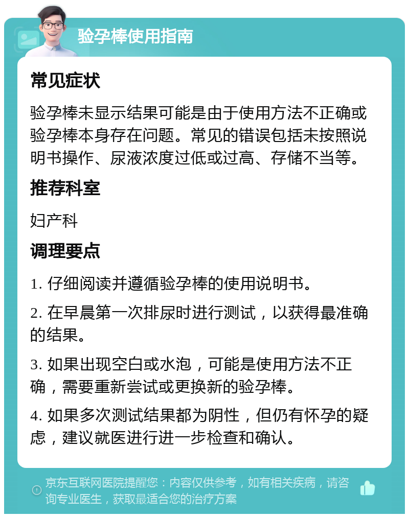 验孕棒使用指南 常见症状 验孕棒未显示结果可能是由于使用方法不正确或验孕棒本身存在问题。常见的错误包括未按照说明书操作、尿液浓度过低或过高、存储不当等。 推荐科室 妇产科 调理要点 1. 仔细阅读并遵循验孕棒的使用说明书。 2. 在早晨第一次排尿时进行测试，以获得最准确的结果。 3. 如果出现空白或水泡，可能是使用方法不正确，需要重新尝试或更换新的验孕棒。 4. 如果多次测试结果都为阴性，但仍有怀孕的疑虑，建议就医进行进一步检查和确认。