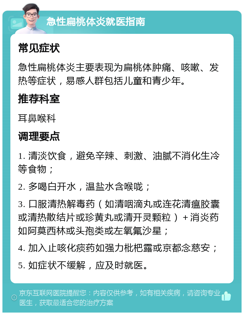 急性扁桃体炎就医指南 常见症状 急性扁桃体炎主要表现为扁桃体肿痛、咳嗽、发热等症状，易感人群包括儿童和青少年。 推荐科室 耳鼻喉科 调理要点 1. 清淡饮食，避免辛辣、刺激、油腻不消化生冷等食物； 2. 多喝白开水，温盐水含喉咙； 3. 口服清热解毒药（如清咽滴丸或连花清瘟胶囊或清热散结片或珍黄丸或清开灵颗粒）＋消炎药如阿莫西林或头孢类或左氧氟沙星； 4. 加入止咳化痰药如强力枇杷露或京都念慈安； 5. 如症状不缓解，应及时就医。