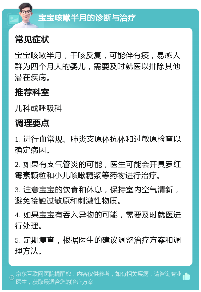 宝宝咳嗽半月的诊断与治疗 常见症状 宝宝咳嗽半月，干咳反复，可能伴有痰，易感人群为四个月大的婴儿，需要及时就医以排除其他潜在疾病。 推荐科室 儿科或呼吸科 调理要点 1. 进行血常规、肺炎支原体抗体和过敏原检查以确定病因。 2. 如果有支气管炎的可能，医生可能会开具罗红霉素颗粒和小儿咳嗽糖浆等药物进行治疗。 3. 注意宝宝的饮食和休息，保持室内空气清新，避免接触过敏原和刺激性物质。 4. 如果宝宝有吞入异物的可能，需要及时就医进行处理。 5. 定期复查，根据医生的建议调整治疗方案和调理方法。