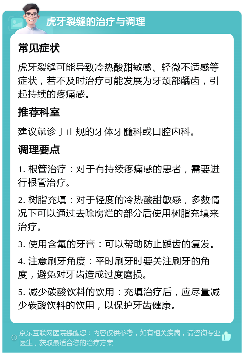 虎牙裂缝的治疗与调理 常见症状 虎牙裂缝可能导致冷热酸甜敏感、轻微不适感等症状，若不及时治疗可能发展为牙颈部龋齿，引起持续的疼痛感。 推荐科室 建议就诊于正规的牙体牙髓科或口腔内科。 调理要点 1. 根管治疗：对于有持续疼痛感的患者，需要进行根管治疗。 2. 树脂充填：对于轻度的冷热酸甜敏感，多数情况下可以通过去除腐烂的部分后使用树脂充填来治疗。 3. 使用含氟的牙膏：可以帮助防止龋齿的复发。 4. 注意刷牙角度：平时刷牙时要关注刷牙的角度，避免对牙齿造成过度磨损。 5. 减少碳酸饮料的饮用：充填治疗后，应尽量减少碳酸饮料的饮用，以保护牙齿健康。