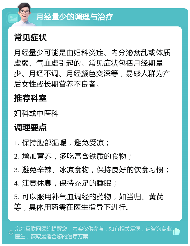 月经量少的调理与治疗 常见症状 月经量少可能是由妇科炎症、内分泌紊乱或体质虚弱、气血虚引起的。常见症状包括月经期量少、月经不调、月经颜色变深等，易感人群为产后女性或长期营养不良者。 推荐科室 妇科或中医科 调理要点 1. 保持腹部温暖，避免受凉； 2. 增加营养，多吃富含铁质的食物； 3. 避免辛辣、冰凉食物，保持良好的饮食习惯； 4. 注意休息，保持充足的睡眠； 5. 可以服用补气血调经的药物，如当归、黄芪等，具体用药需在医生指导下进行。