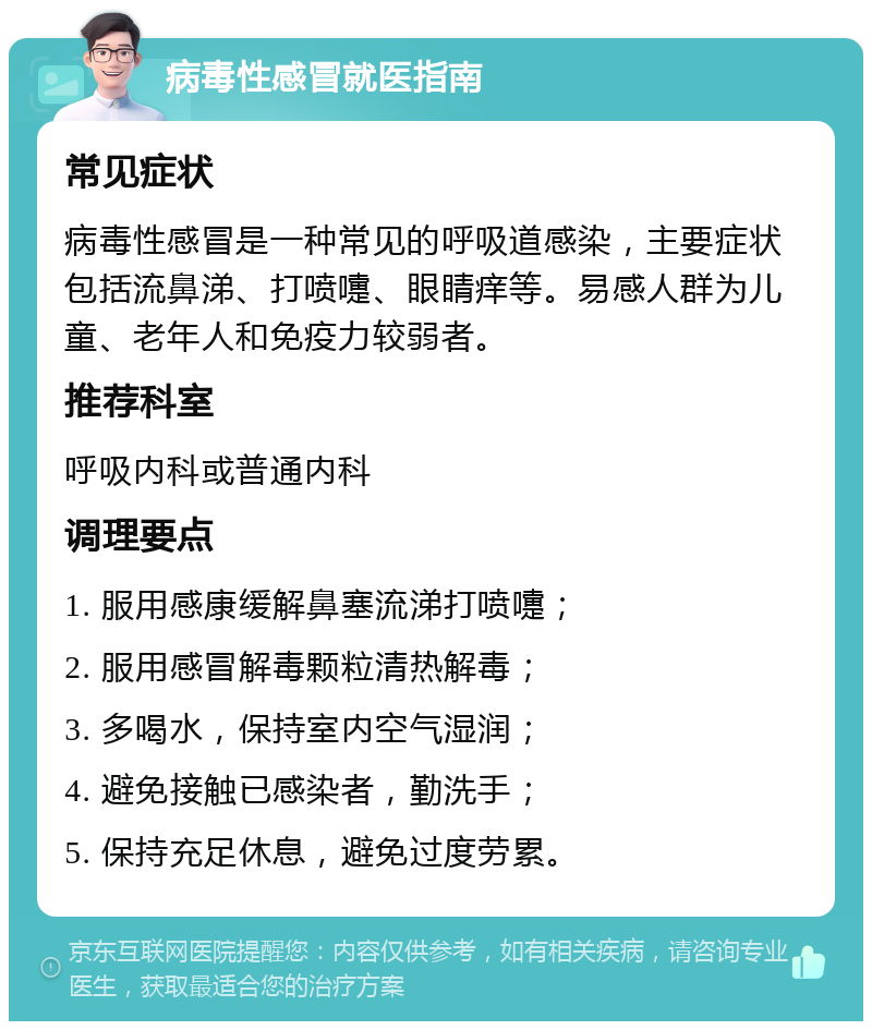 病毒性感冒就医指南 常见症状 病毒性感冒是一种常见的呼吸道感染，主要症状包括流鼻涕、打喷嚏、眼睛痒等。易感人群为儿童、老年人和免疫力较弱者。 推荐科室 呼吸内科或普通内科 调理要点 1. 服用感康缓解鼻塞流涕打喷嚏； 2. 服用感冒解毒颗粒清热解毒； 3. 多喝水，保持室内空气湿润； 4. 避免接触已感染者，勤洗手； 5. 保持充足休息，避免过度劳累。