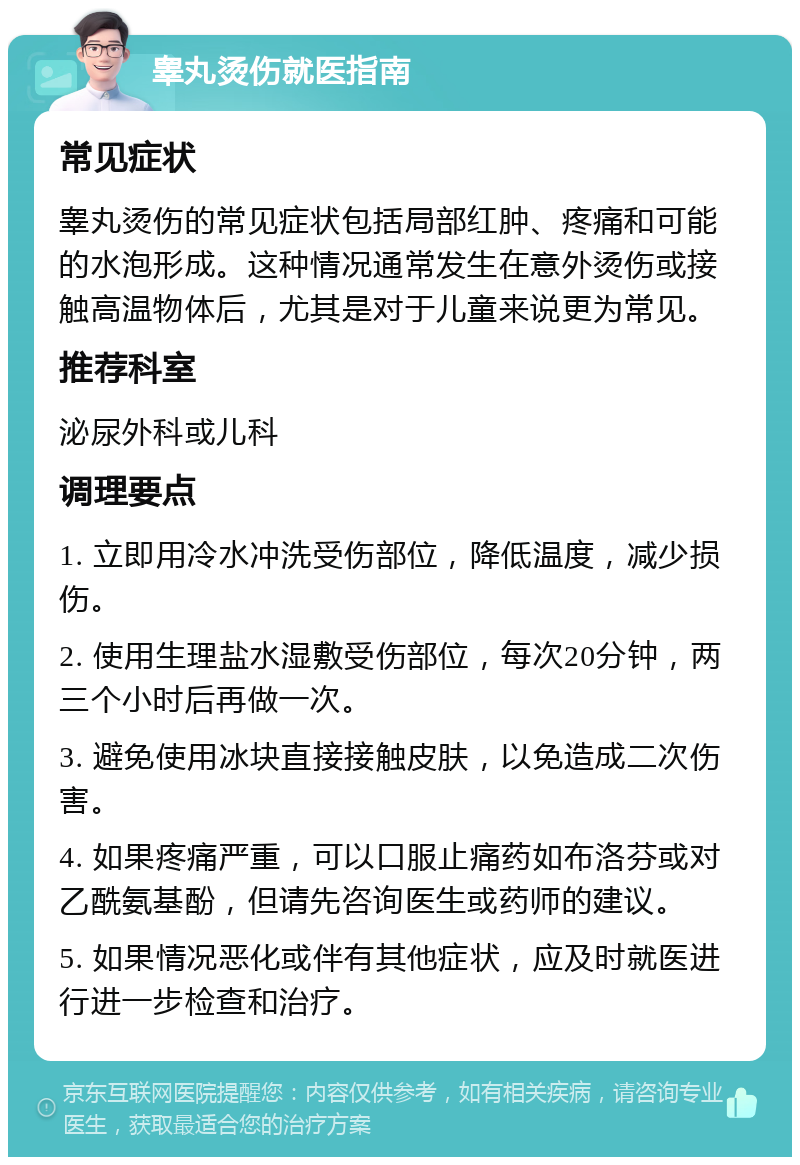 睾丸烫伤就医指南 常见症状 睾丸烫伤的常见症状包括局部红肿、疼痛和可能的水泡形成。这种情况通常发生在意外烫伤或接触高温物体后，尤其是对于儿童来说更为常见。 推荐科室 泌尿外科或儿科 调理要点 1. 立即用冷水冲洗受伤部位，降低温度，减少损伤。 2. 使用生理盐水湿敷受伤部位，每次20分钟，两三个小时后再做一次。 3. 避免使用冰块直接接触皮肤，以免造成二次伤害。 4. 如果疼痛严重，可以口服止痛药如布洛芬或对乙酰氨基酚，但请先咨询医生或药师的建议。 5. 如果情况恶化或伴有其他症状，应及时就医进行进一步检查和治疗。