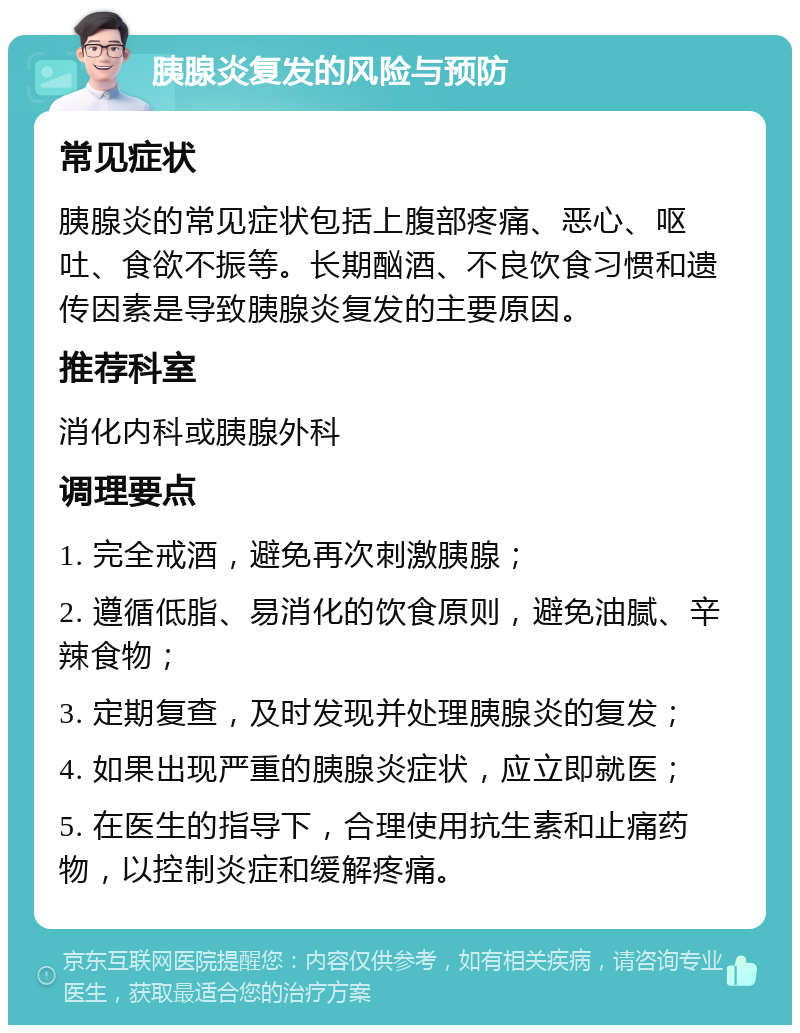 胰腺炎复发的风险与预防 常见症状 胰腺炎的常见症状包括上腹部疼痛、恶心、呕吐、食欲不振等。长期酗酒、不良饮食习惯和遗传因素是导致胰腺炎复发的主要原因。 推荐科室 消化内科或胰腺外科 调理要点 1. 完全戒酒，避免再次刺激胰腺； 2. 遵循低脂、易消化的饮食原则，避免油腻、辛辣食物； 3. 定期复查，及时发现并处理胰腺炎的复发； 4. 如果出现严重的胰腺炎症状，应立即就医； 5. 在医生的指导下，合理使用抗生素和止痛药物，以控制炎症和缓解疼痛。