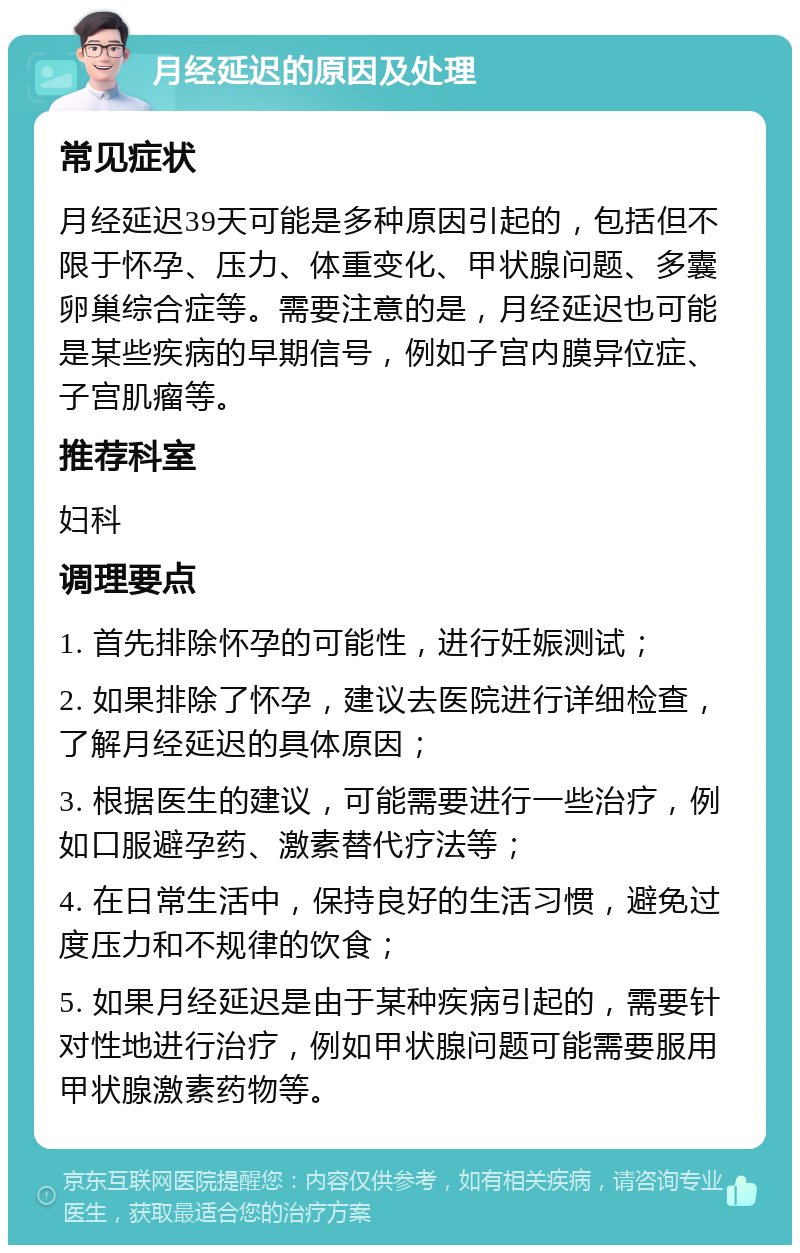 月经延迟的原因及处理 常见症状 月经延迟39天可能是多种原因引起的，包括但不限于怀孕、压力、体重变化、甲状腺问题、多囊卵巢综合症等。需要注意的是，月经延迟也可能是某些疾病的早期信号，例如子宫内膜异位症、子宫肌瘤等。 推荐科室 妇科 调理要点 1. 首先排除怀孕的可能性，进行妊娠测试； 2. 如果排除了怀孕，建议去医院进行详细检查，了解月经延迟的具体原因； 3. 根据医生的建议，可能需要进行一些治疗，例如口服避孕药、激素替代疗法等； 4. 在日常生活中，保持良好的生活习惯，避免过度压力和不规律的饮食； 5. 如果月经延迟是由于某种疾病引起的，需要针对性地进行治疗，例如甲状腺问题可能需要服用甲状腺激素药物等。