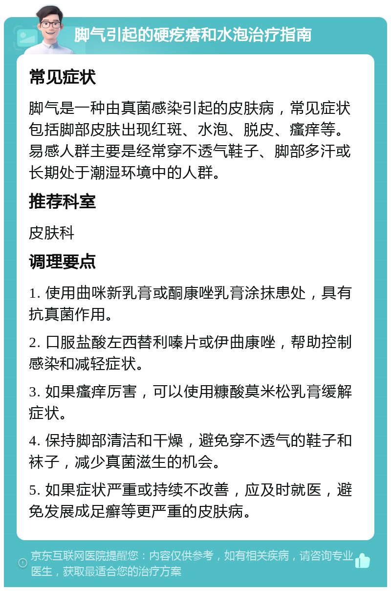 脚气引起的硬疙瘩和水泡治疗指南 常见症状 脚气是一种由真菌感染引起的皮肤病，常见症状包括脚部皮肤出现红斑、水泡、脱皮、瘙痒等。易感人群主要是经常穿不透气鞋子、脚部多汗或长期处于潮湿环境中的人群。 推荐科室 皮肤科 调理要点 1. 使用曲咪新乳膏或酮康唑乳膏涂抹患处，具有抗真菌作用。 2. 口服盐酸左西替利嗪片或伊曲康唑，帮助控制感染和减轻症状。 3. 如果瘙痒厉害，可以使用糠酸莫米松乳膏缓解症状。 4. 保持脚部清洁和干燥，避免穿不透气的鞋子和袜子，减少真菌滋生的机会。 5. 如果症状严重或持续不改善，应及时就医，避免发展成足癣等更严重的皮肤病。